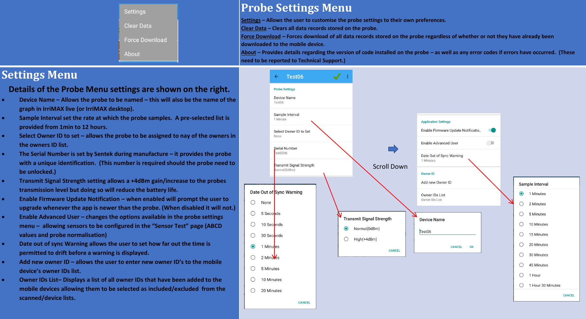 Probe Settings MenuSettings &ndash;Allows the user to customise the probe settings to their own preferences.Clear Data &ndash;Clears all data records stored on the probe.Force Download &ndash;Forces download of all data records stored on the probe regardless of whether or not they have already been downloaded to the mobile device.About &ndash;Provides details regarding the version of code installed on the probe &ndash;as well as any error codes if errors have occurred.  (These need to be reported to Technical Support.)Settings MenuDetails of the Probe Menu settings are shown on the right.Device Name &ndash;Allows the probe to be named &ndash;this will also be the name of the graph in IrriMAX live (or IrriMAX desktop).Sample Interval set the rate at which the probe samples.  A pre-selected list is provided from 1min to 12 hours.Select Owner ID to set &ndash;allows the probe to be assigned to nay of the owners in the owners ID list.The Serial Number is set by Sentek during manufacture &ndash;it provides the probe with a unique identification.  (This number is required should the probe need to be unlocked.)Transmit Signal Strength setting allows a +4dBm gain/increase to the probes transmission level but doing so will reduce the battery life.Enable Firmware Update Notification &ndash;when enabled will prompt the user to upgrade whenever the app is newer than the probe. (When disabled it will not.)Enable Advanced User &ndash;changes the options available in the probe settings menu &ndash; allowing sensors to be configured in the &ldquo;Sensor Test&rdquo; page (ABCD values and probe normalisation)Date out of sync Warning allows the user to set how far out the time is permitted to drift before a warning is displayed.Add new owner ID &ndash; allows the user to enter new owner ID&rsquo;s to the mobile device&rsquo;s owner IDs list.Owner IDs List&ndash;Displays a list of all owner IDs that have been added to the mobile devices allowing them to be selected as included/excluded  from the scanned/device lists.Scroll Down
