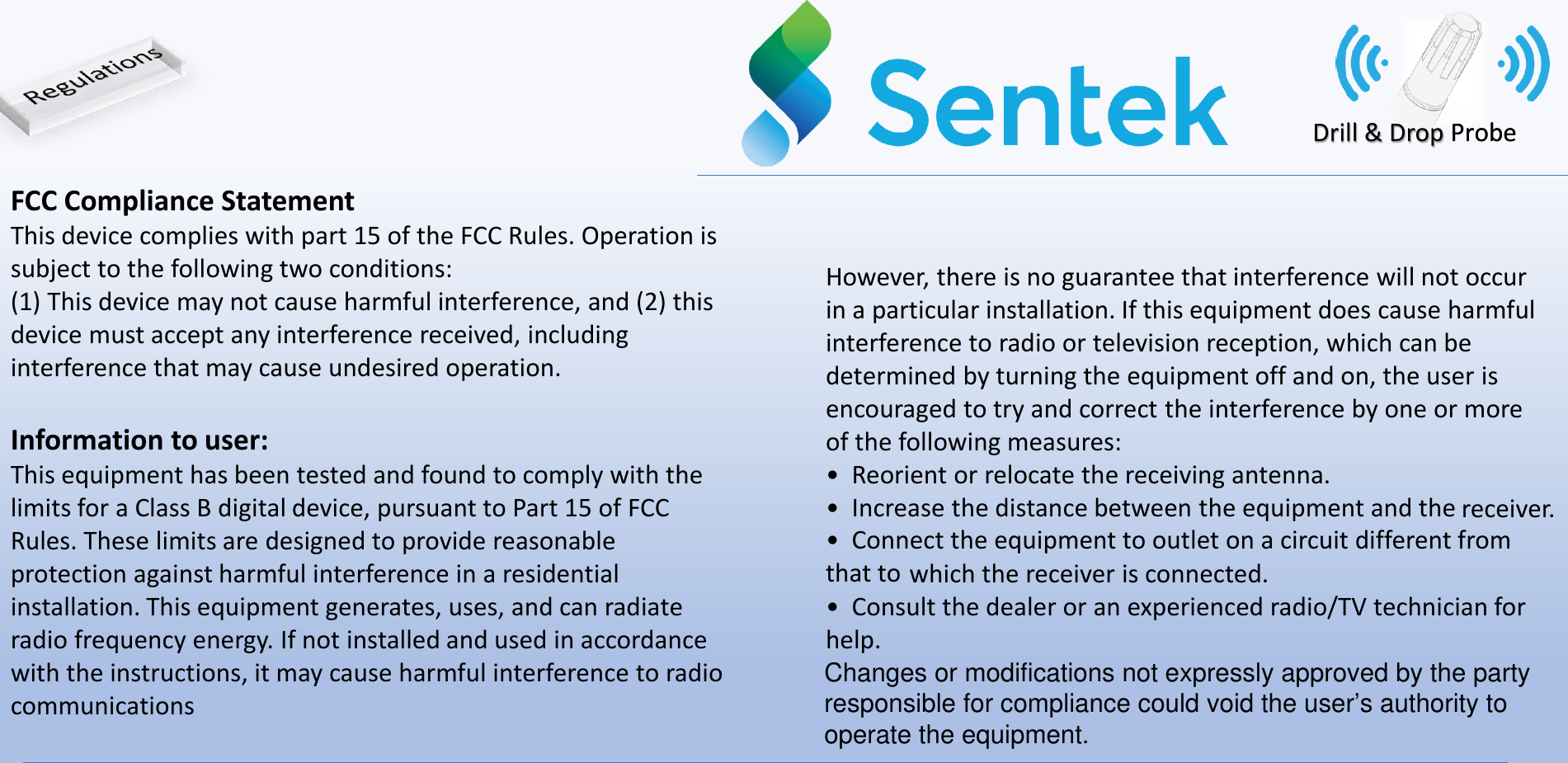 Drill &amp; Drop ProbeFCC Compliance StatementThis device complies with part 15 of the FCC Rules. Operation is subject to the following two conditions:(1) This device may not cause harmful interference, and (2) this device must accept any interference received, including interference that may cause undesired operation.Information to user:This equipment has been tested and found to comply with the limits for a Class B digital device, pursuant to Part 15 of FCC Rules. These limits are designed to provide reasonable protection against harmful interference in a residential installation. This equipment generates, uses, and can radiate radio frequency energy. If not installed and used in accordance with the instructions, it may cause harmful interference to radio communicationsHowever, there is no guarantee that interference will not occur in a particular installation. If this equipment does cause harmful interference to radio or television reception, which can be determined by turning the equipment off and on, the user is encouraged to try and correct the interference by one or more of the following measures:&bull;  Reorient or relocate the receiving antenna.&bull;  Increase the distance between the equipment and the receiver.&bull;  Connect the equipment to outlet on a circuit different from that to which the receiver is connected.&bull;  Consult the dealer or an experienced radio/TV technician for help.Changes or modifications not expressly approved by the party responsible for compliance could void the user&rsquo;s authority to operate the equipment.Probe