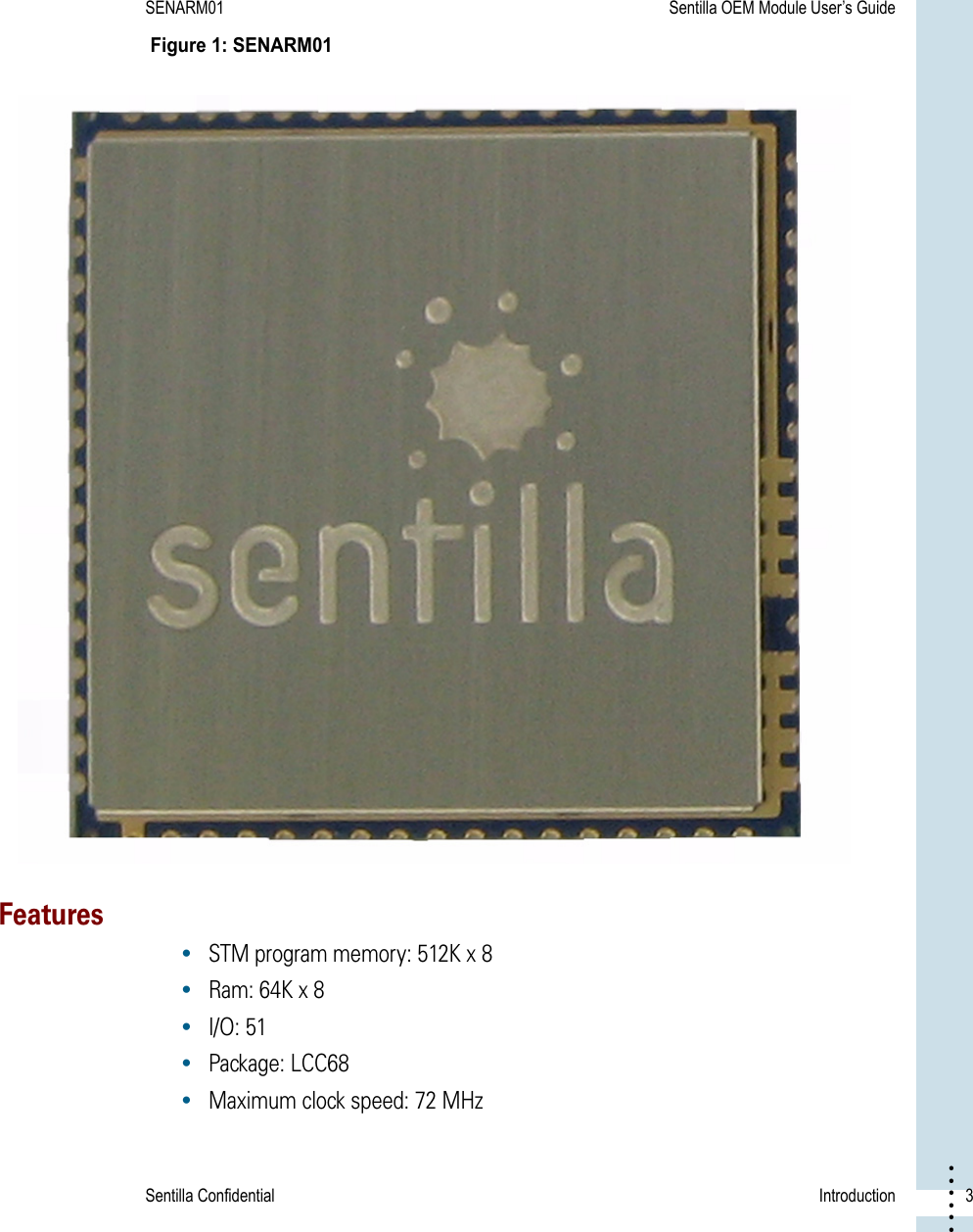 Sentilla Confidential Introduction  3• • • •••SENARM01 Sentilla OEM Module User’s Guide Figure 1: SENARM01 Features•STM program memory: 512K x 8•Ram: 64K x 8 •I/O: 51 •Package: LCC68•Maximum clock speed: 72 MHz 