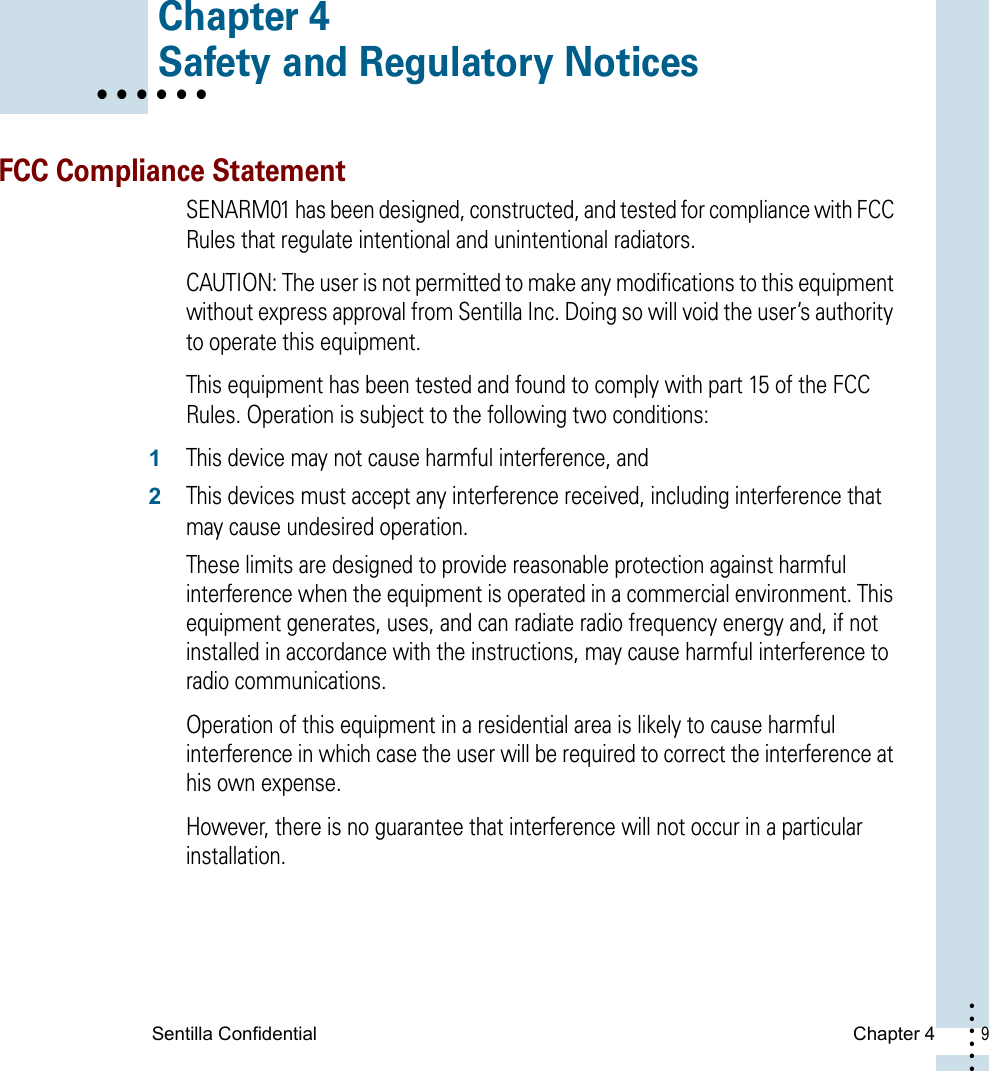 Sentilla Confidential  Chapter 4  9 • • • ••• Chapter 4• • • • • • Safety and Regulatory NoticesFCC Compliance StatementSENARM01 has been designed, constructed, and tested for compliance with FCC Rules that regulate intentional and unintentional radiators. CAUTION: The user is not permitted to make any modifications to this equipment without express approval from Sentilla Inc. Doing so will void the user’s authority to operate this equipment. This equipment has been tested and found to comply with part 15 of the FCC Rules. Operation is subject to the following two conditions:1This device may not cause harmful interference, and 2This devices must accept any interference received, including interference that may cause undesired operation. These limits are designed to provide reasonable protection against harmful interference when the equipment is operated in a commercial environment. This equipment generates, uses, and can radiate radio frequency energy and, if not installed in accordance with the instructions, may cause harmful interference to radio communications. Operation of this equipment in a residential area is likely to cause harmful interference in which case the user will be required to correct the interference at his own expense. However, there is no guarantee that interference will not occur in a particular installation.
