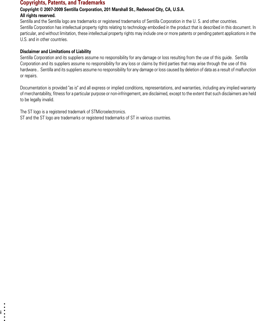 ii• • • •••Copyrights, Patents, and TrademarksCopyright © 2007-2009 Sentilla Corporation, 201 Marshall St., Redwood City, CA, U.S.A.  All rights reserved.Sentilla and the Sentilla logo are trademarks or registered trademarks of Sentilla Corporation in the U. S. and other countries.Sentilla Corporation has intellectual property rights relating to technology embodied in the product that is described in this document. In particular, and without limitation, these intellectual property rights may include one or more patents or pending patent applications in the U.S. and in other countries.Disclaimer and Limitations of LiabilitySentilla Corporation and its suppliers assume no responsibility for any damage or loss resulting from the use of this guide.  Sentilla Corporation and its suppliers assume no responsibility for any loss or claims by third parties that may arise through the use of this hardware..  Sentilla and its suppliers assume no responsibility for any damage or loss caused by deletion of data as a result of malfunction or repairs.  Documentation is provided &quot;as is&quot; and all express or implied conditions, representations, and warranties, including any implied warranty of merchantability, fitness for a particular purpose or non-infringement, are disclaimed, except to the extent that such disclaimers are held to be legally invalid.The ST logo is a registered trademark of STMicroelectronics. ST and the ST logo are trademarks or registered trademarks of ST in various countries.