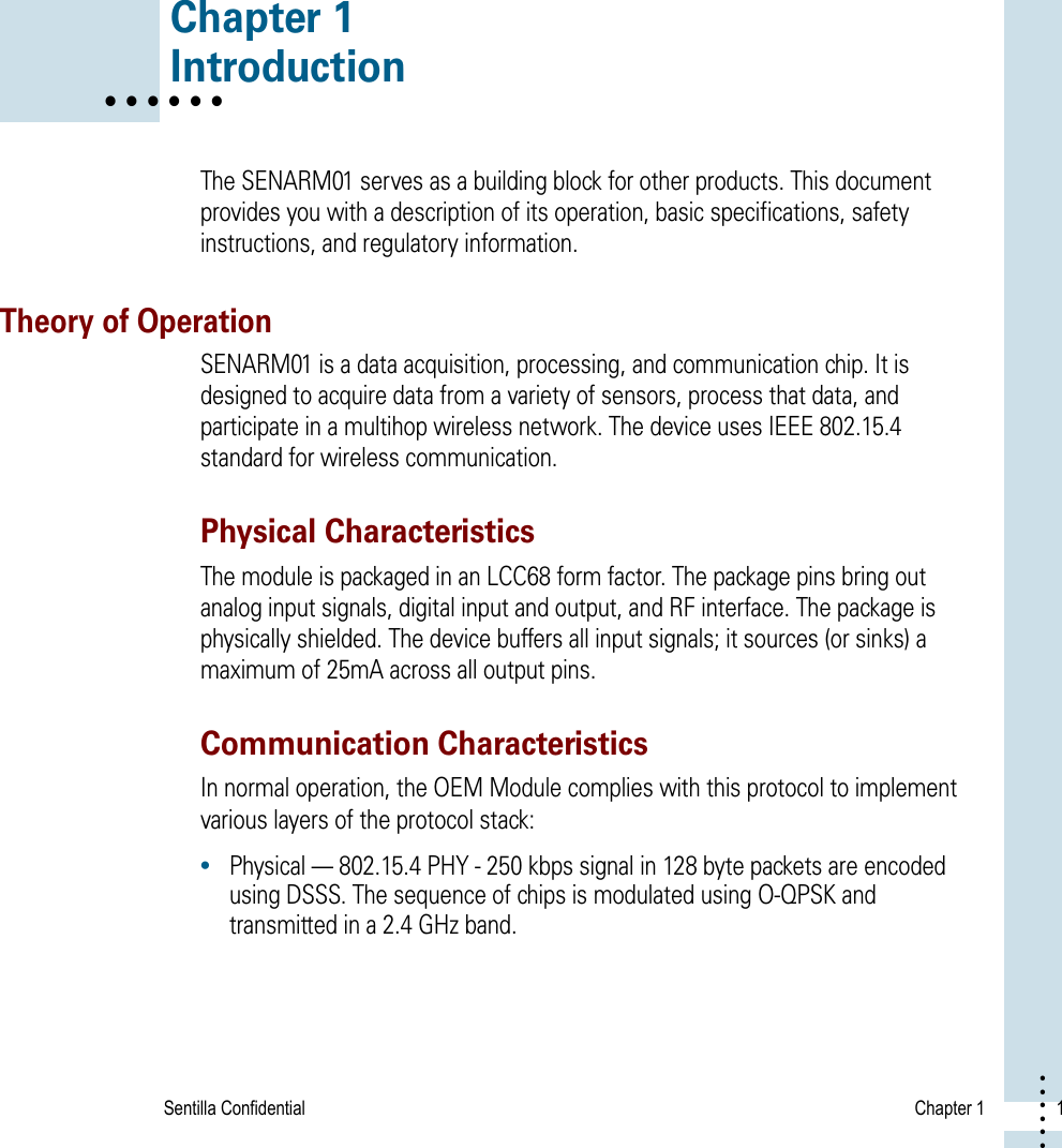 Sentilla Confidential  Chapter 1 1• • • ••• Chapter 1• • • • • • IntroductionThe SENARM01 serves as a building block for other products. This document provides you with a description of its operation, basic specifications, safety instructions, and regulatory information. Theory of OperationSENARM01 is a data acquisition, processing, and communication chip. It is designed to acquire data from a variety of sensors, process that data, and participate in a multihop wireless network. The device uses IEEE 802.15.4 standard for wireless communication. Physical CharacteristicsThe module is packaged in an LCC68 form factor. The package pins bring out analog input signals, digital input and output, and RF interface. The package is physically shielded. The device buffers all input signals; it sources (or sinks) a maximum of 25mA across all output pins.Communication CharacteristicsIn normal operation, the OEM Module complies with this protocol to implement various layers of the protocol stack:•Physical — 802.15.4 PHY - 250 kbps signal in 128 byte packets are encoded using DSSS. The sequence of chips is modulated using O-QPSK and transmitted in a 2.4 GHz band.