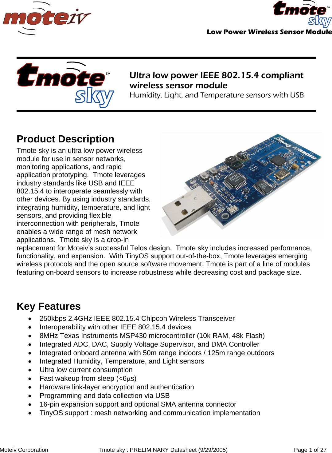   Low Power Wireless Sensor Module  Moteiv Corporation  Tmote sky : PRELIMINARY Datasheet (9/29/2005)  Page 1 of 27     Ultra low power IEEE 802.15.4 compliant wireless sensor module Humidity, Light, and Temperature sensors with USB    Product Description Tmote sky is an ultra low power wireless module for use in sensor networks, monitoring applications, and rapid application prototyping.  Tmote leverages industry standards like USB and IEEE 802.15.4 to interoperate seamlessly with other devices. By using industry standards, integrating humidity, temperature, and light sensors, and providing flexible interconnection with peripherals, Tmote enables a wide range of mesh network applications.  Tmote sky is a drop-in replacement for Moteiv’s successful Telos design.  Tmote sky includes increased performance, functionality, and expansion.  With TinyOS support out-of-the-box, Tmote leverages emerging wireless protocols and the open source software movement. Tmote is part of a line of modules featuring on-board sensors to increase robustness while decreasing cost and package size.   Key Features •  250kbps 2.4GHz IEEE 802.15.4 Chipcon Wireless Transceiver •  Interoperability with other IEEE 802.15.4 devices •  8MHz Texas Instruments MSP430 microcontroller (10k RAM, 48k Flash) •  Integrated ADC, DAC, Supply Voltage Supervisor, and DMA Controller •  Integrated onboard antenna with 50m range indoors / 125m range outdoors •  Integrated Humidity, Temperature, and Light sensors •  Ultra low current consumption •  Fast wakeup from sleep (&lt;6μs) •  Hardware link-layer encryption and authentication •  Programming and data collection via USB •  16-pin expansion support and optional SMA antenna connector •  TinyOS support : mesh networking and communication implementation  