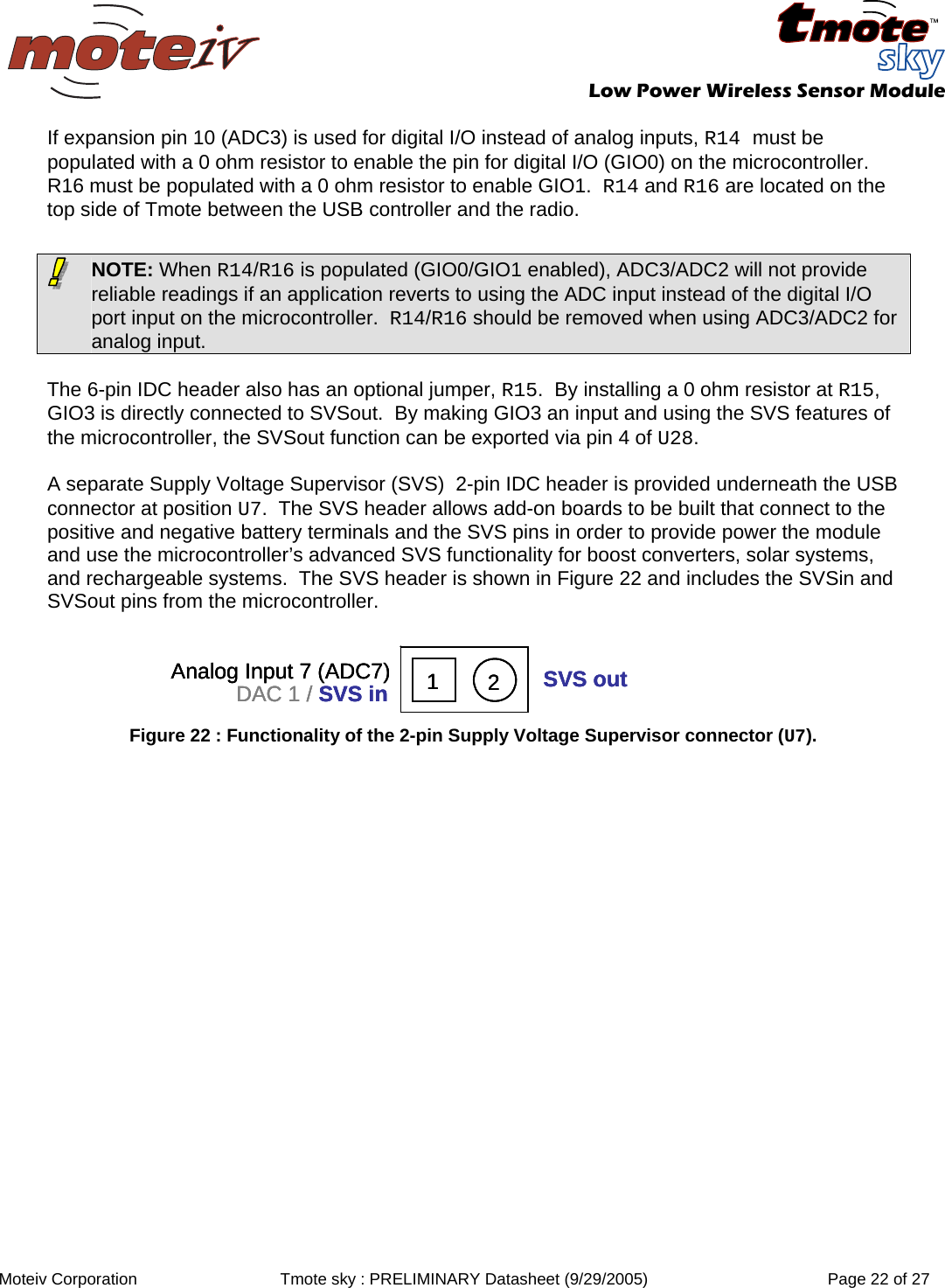   Low Power Wireless Sensor Module  Moteiv Corporation  Tmote sky : PRELIMINARY Datasheet (9/29/2005)  Page 22 of 27  If expansion pin 10 (ADC3) is used for digital I/O instead of analog inputs, R14 must be populated with a 0 ohm resistor to enable the pin for digital I/O (GIO0) on the microcontroller.  R16 must be populated with a 0 ohm resistor to enable GIO1.  R14 and R16 are located on the top side of Tmote between the USB controller and the radio.   The 6-pin IDC header also has an optional jumper, R15.  By installing a 0 ohm resistor at R15, GIO3 is directly connected to SVSout.  By making GIO3 an input and using the SVS features of the microcontroller, the SVSout function can be exported via pin 4 of U28.    A separate Supply Voltage Supervisor (SVS)  2-pin IDC header is provided underneath the USB connector at position U7.  The SVS header allows add-on boards to be built that connect to the positive and negative battery terminals and the SVS pins in order to provide power the module and use the microcontroller’s advanced SVS functionality for boost converters, solar systems, and rechargeable systems.  The SVS header is shown in Figure 22 and includes the SVSin and SVSout pins from the microcontroller.  21Analog Input 7 (ADC7)DAC 1 / SVS in SVS out21Analog Input 7 (ADC7)DAC 1 / SVS in SVS out21Analog Input 7 (ADC7)DAC 1 / SVS in SVS out Figure 22 : Functionality of the 2-pin Supply Voltage Supervisor connector (U7).    NOTE: When R14/R16 is populated (GIO0/GIO1 enabled), ADC3/ADC2 will not provide reliable readings if an application reverts to using the ADC input instead of the digital I/O port input on the microcontroller.  R14/R16 should be removed when using ADC3/ADC2 for analog input.   