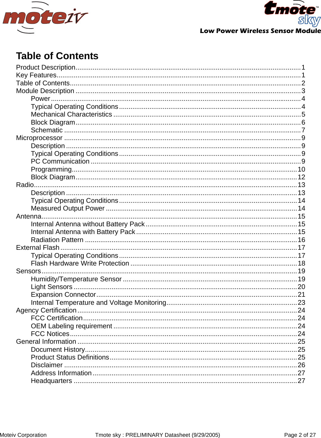   Low Power Wireless Sensor Module  Moteiv Corporation  Tmote sky : PRELIMINARY Datasheet (9/29/2005)  Page 2 of 27  Table of Contents Product Description.......................................................................................................................1 Key Features.................................................................................................................................1 Table of Contents..........................................................................................................................2 Module Description .......................................................................................................................3 Power....................................................................................................................................4 Typical Operating Conditions................................................................................................4 Mechanical Characteristics ...................................................................................................5 Block Diagram.......................................................................................................................6 Schematic .............................................................................................................................7 Microprocessor .............................................................................................................................9 Description ............................................................................................................................9 Typical Operating Conditions................................................................................................9 PC Communication ...............................................................................................................9 Programming.......................................................................................................................10 Block Diagram.....................................................................................................................12 Radio...........................................................................................................................................13 Description ..........................................................................................................................13 Typical Operating Conditions..............................................................................................14 Measured Output Power .....................................................................................................14 Antenna.......................................................................................................................................15 Internal Antenna without Battery Pack................................................................................15 Internal Antenna with Battery Pack.....................................................................................15 Radiation Pattern ................................................................................................................16 External Flash.............................................................................................................................17 Typical Operating Conditions..............................................................................................17 Flash Hardware Write Protection ........................................................................................18 Sensors.......................................................................................................................................19 Humidity/Temperature Sensor ............................................................................................19 Light Sensors ......................................................................................................................20 Expansion Connector..........................................................................................................21 Internal Temperature and Voltage Monitoring.....................................................................23 Agency Certification....................................................................................................................24 FCC Certification.................................................................................................................24 OEM Labeling requirement .................................................................................................24 FCC Notices........................................................................................................................24 General Information ....................................................................................................................25 Document History................................................................................................................25 Product Status Definitions...................................................................................................25 Disclaimer ...........................................................................................................................26 Address Information............................................................................................................27 Headquarters ......................................................................................................................27 