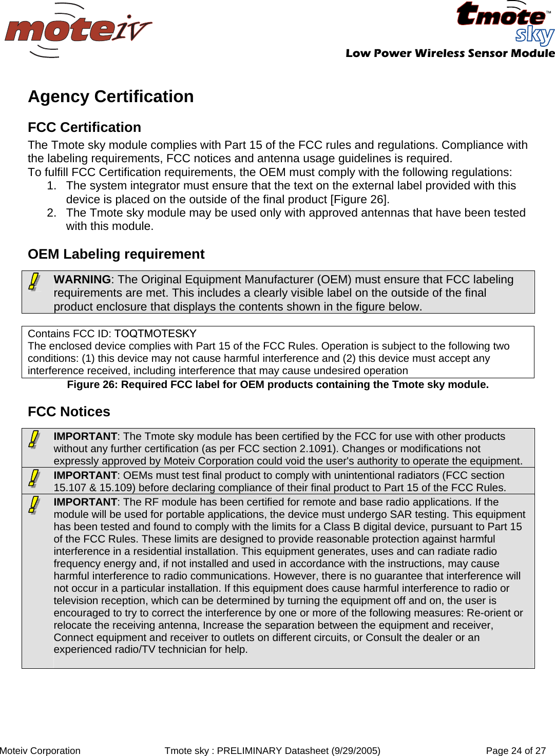   Low Power Wireless Sensor Module  Moteiv Corporation  Tmote sky : PRELIMINARY Datasheet (9/29/2005)  Page 24 of 27  Agency Certification FCC Certification The Tmote sky module complies with Part 15 of the FCC rules and regulations. Compliance with the labeling requirements, FCC notices and antenna usage guidelines is required.  To fulfill FCC Certification requirements, the OEM must comply with the following regulations: 1.  The system integrator must ensure that the text on the external label provided with this device is placed on the outside of the final product [Figure 26].  2.  The Tmote sky module may be used only with approved antennas that have been tested with this module. OEM Labeling requirement  Contains FCC ID: TOQTMOTESKY The enclosed device complies with Part 15 of the FCC Rules. Operation is subject to the following two conditions: (1) this device may not cause harmful interference and (2) this device must accept any interference received, including interference that may cause undesired operation Figure 26: Required FCC label for OEM products containing the Tmote sky module.  FCC Notices  WARNING: The Original Equipment Manufacturer (OEM) must ensure that FCC labeling requirements are met. This includes a clearly visible label on the outside of the final product enclosure that displays the contents shown in the figure below.  IMPORTANT: The Tmote sky module has been certified by the FCC for use with other products without any further certification (as per FCC section 2.1091). Changes or modifications not expressly approved by Moteiv Corporation could void the user&apos;s authority to operate the equipment.   IMPORTANT: OEMs must test final product to comply with unintentional radiators (FCC section 15.107 &amp; 15.109) before declaring compliance of their final product to Part 15 of the FCC Rules.   IMPORTANT: The RF module has been certified for remote and base radio applications. If the module will be used for portable applications, the device must undergo SAR testing. This equipment has been tested and found to comply with the limits for a Class B digital device, pursuant to Part 15 of the FCC Rules. These limits are designed to provide reasonable protection against harmful interference in a residential installation. This equipment generates, uses and can radiate radio frequency energy and, if not installed and used in accordance with the instructions, may cause harmful interference to radio communications. However, there is no guarantee that interference will not occur in a particular installation. If this equipment does cause harmful interference to radio or television reception, which can be determined by turning the equipment off and on, the user is encouraged to try to correct the interference by one or more of the following measures: Re-orient or relocate the receiving antenna, Increase the separation between the equipment and receiver, Connect equipment and receiver to outlets on different circuits, or Consult the dealer or an experienced radio/TV technician for help.  