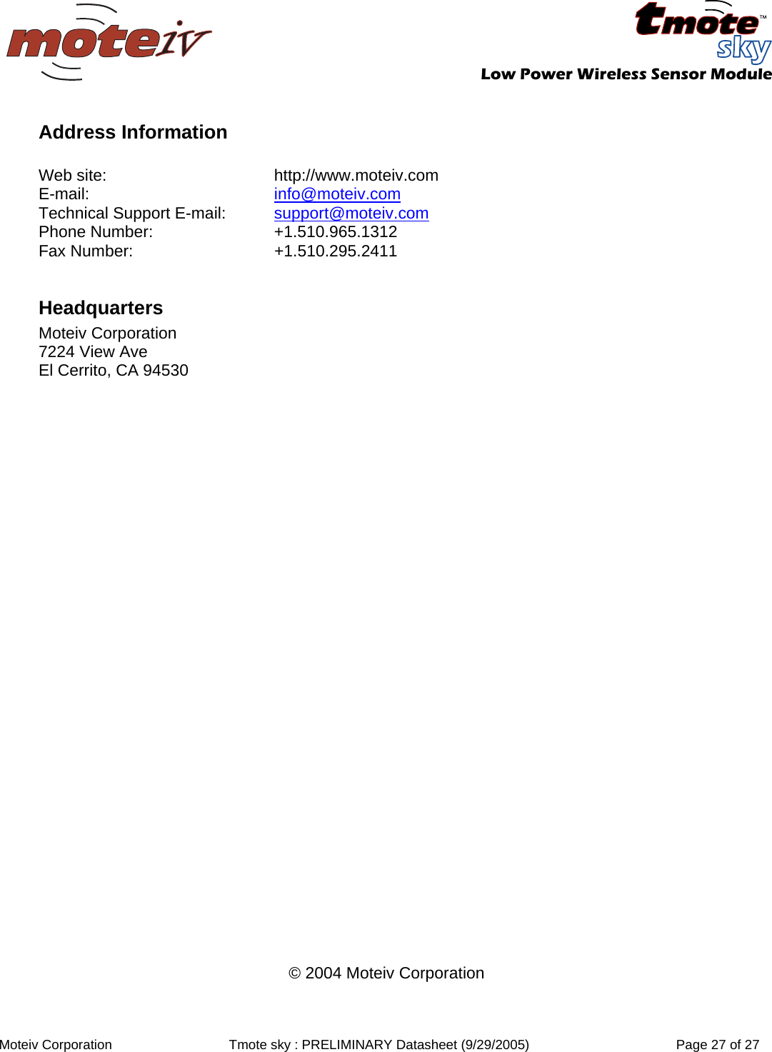   Low Power Wireless Sensor Module  Moteiv Corporation  Tmote sky : PRELIMINARY Datasheet (9/29/2005)  Page 27 of 27  Address Information  Web site:  http://www.moteiv.com E-mail:  info@moteiv.com Technical Support E-mail:  support@moteiv.com Phone Number:  +1.510.965.1312 Fax Number:  +1.510.295.2411  Headquarters Moteiv Corporation 7224 View Ave El Cerrito, CA 94530                                © 2004 Moteiv Corporation 