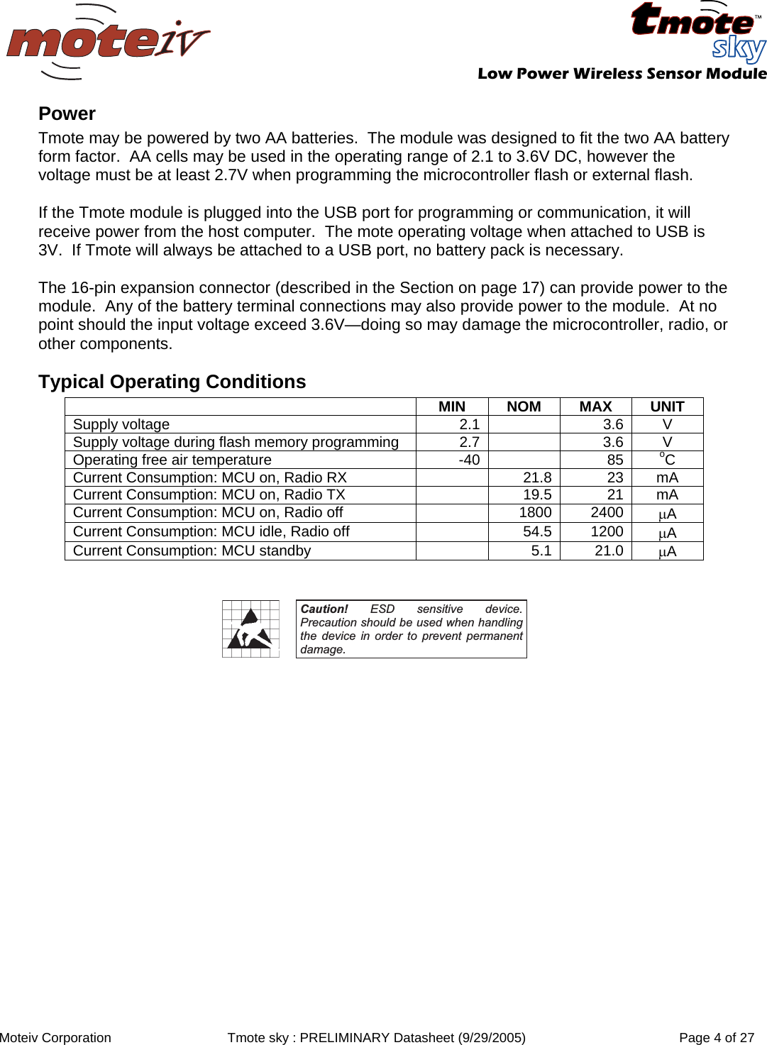   Low Power Wireless Sensor Module  Moteiv Corporation  Tmote sky : PRELIMINARY Datasheet (9/29/2005)  Page 4 of 27  Power Tmote may be powered by two AA batteries.  The module was designed to fit the two AA battery form factor.  AA cells may be used in the operating range of 2.1 to 3.6V DC, however the voltage must be at least 2.7V when programming the microcontroller flash or external flash.  If the Tmote module is plugged into the USB port for programming or communication, it will receive power from the host computer.  The mote operating voltage when attached to USB is 3V.  If Tmote will always be attached to a USB port, no battery pack is necessary.  The 16-pin expansion connector (described in the Section on page 17) can provide power to the module.  Any of the battery terminal connections may also provide power to the module.  At no point should the input voltage exceed 3.6V—doing so may damage the microcontroller, radio, or other components. Typical Operating Conditions  MIN NOM MAX UNIT Supply voltage   2.1 3.6  V Supply voltage during flash memory programming  2.7 3.6  V Operating free air temperature  -40 85  oC Current Consumption: MCU on, Radio RX  21.8 23  mA Current Consumption: MCU on, Radio TX  19.5 21  mA Current Consumption: MCU on, Radio off  1800 2400  μA Current Consumption: MCU idle, Radio off  54.5 1200  μA Current Consumption: MCU standby  5.1 21.0  μA   Caution! ESD sensitive device. Precaution should be used when handling the device in order to prevent permanent damage.  