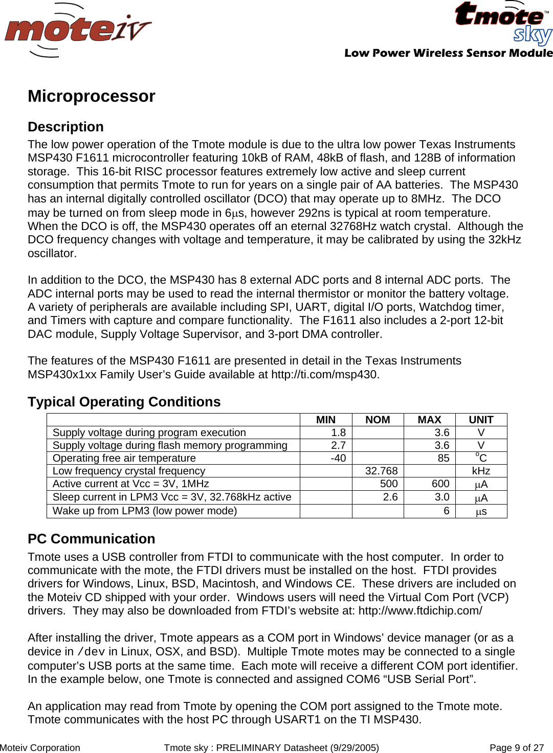   Low Power Wireless Sensor Module  Moteiv Corporation  Tmote sky : PRELIMINARY Datasheet (9/29/2005)  Page 9 of 27  Microprocessor Description The low power operation of the Tmote module is due to the ultra low power Texas Instruments MSP430 F1611 microcontroller featuring 10kB of RAM, 48kB of flash, and 128B of information storage.  This 16-bit RISC processor features extremely low active and sleep current consumption that permits Tmote to run for years on a single pair of AA batteries.  The MSP430 has an internal digitally controlled oscillator (DCO) that may operate up to 8MHz.  The DCO may be turned on from sleep mode in 6μs, however 292ns is typical at room temperature.  When the DCO is off, the MSP430 operates off an eternal 32768Hz watch crystal.  Although the DCO frequency changes with voltage and temperature, it may be calibrated by using the 32kHz oscillator.    In addition to the DCO, the MSP430 has 8 external ADC ports and 8 internal ADC ports.  The ADC internal ports may be used to read the internal thermistor or monitor the battery voltage.   A variety of peripherals are available including SPI, UART, digital I/O ports, Watchdog timer, and Timers with capture and compare functionality.  The F1611 also includes a 2-port 12-bit DAC module, Supply Voltage Supervisor, and 3-port DMA controller.  The features of the MSP430 F1611 are presented in detail in the Texas Instruments MSP430x1xx Family User’s Guide available at http://ti.com/msp430. Typical Operating Conditions  MIN NOM MAX UNIT Supply voltage during program execution  1.8 3.6  V Supply voltage during flash memory programming  2.7 3.6  V Operating free air temperature  -40 85  oC Low frequency crystal frequency  32.768   kHz Active current at Vcc = 3V, 1MHz  500 600  μA Sleep current in LPM3 Vcc = 3V, 32.768kHz active  2.6 3.0  μA Wake up from LPM3 (low power mode)  6  μs PC Communication Tmote uses a USB controller from FTDI to communicate with the host computer.  In order to communicate with the mote, the FTDI drivers must be installed on the host.  FTDI provides drivers for Windows, Linux, BSD, Macintosh, and Windows CE.  These drivers are included on the Moteiv CD shipped with your order.  Windows users will need the Virtual Com Port (VCP) drivers.  They may also be downloaded from FTDI’s website at: http://www.ftdichip.com/  After installing the driver, Tmote appears as a COM port in Windows’ device manager (or as a device in /dev in Linux, OSX, and BSD).  Multiple Tmote motes may be connected to a single computer’s USB ports at the same time.  Each mote will receive a different COM port identifier.  In the example below, one Tmote is connected and assigned COM6 “USB Serial Port”.   An application may read from Tmote by opening the COM port assigned to the Tmote mote.  Tmote communicates with the host PC through USART1 on the TI MSP430. 