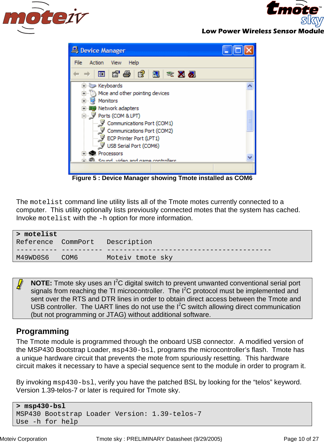   Low Power Wireless Sensor Module  Moteiv Corporation  Tmote sky : PRELIMINARY Datasheet (9/29/2005)  Page 10 of 27   Figure 5 : Device Manager showing Tmote installed as COM6   The motelist command line utility lists all of the Tmote motes currently connected to a computer.  This utility optionally lists previously connected motes that the system has cached.  Invoke motelist with the -h option for more information.  &gt; motelist Reference  CommPort   Description ---------- ---------- ---------------------------------------- M49WD0S6   COM6       Moteiv tmote sky    NOTE: Tmote sky uses an I2C digital switch to prevent unwanted conventional serial port signals from reaching the TI microcontroller.  The I2C protocol must be implemented and sent over the RTS and DTR lines in order to obtain direct access between the Tmote and USB controller.  The UART lines do not use the I2C switch allowing direct communication (but not programming or JTAG) without additional software. Programming The Tmote module is programmed through the onboard USB connector.  A modified version of the MSP430 Bootstrap Loader, msp430-bsl, programs the microcontroller’s flash.  Tmote has a unique hardware circuit that prevents the mote from spuriously resetting.  This hardware circuit makes it necessary to have a special sequence sent to the module in order to program it.   By invoking msp430-bsl, verify you have the patched BSL by looking for the “telos” keyword.  Version 1.39-telos-7 or later is required for Tmote sky.  &gt; msp430-bsl MSP430 Bootstrap Loader Version: 1.39-telos-7 Use -h for help 
