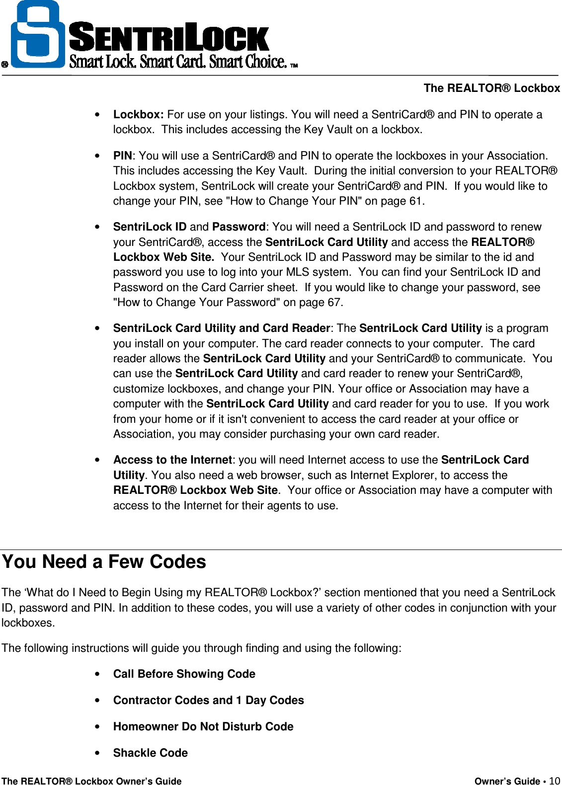     The REALTOR® Lockbox The REALTOR® Lockbox Owner’s Guide    Owner’s Guide • 10  • Lockbox: For use on your listings. You will need a SentriCard® and PIN to operate a lockbox.  This includes accessing the Key Vault on a lockbox. • PIN: You will use a SentriCard® and PIN to operate the lockboxes in your Association.  This includes accessing the Key Vault.  During the initial conversion to your REALTOR® Lockbox system, SentriLock will create your SentriCard® and PIN.  If you would like to change your PIN, see &quot;How to Change Your PIN&quot; on page 61. • SentriLock ID and Password: You will need a SentriLock ID and password to renew your SentriCard®, access the SentriLock Card Utility and access the REALTOR® Lockbox Web Site.  Your SentriLock ID and Password may be similar to the id and password you use to log into your MLS system.  You can find your SentriLock ID and Password on the Card Carrier sheet.  If you would like to change your password, see &quot;How to Change Your Password&quot; on page 67. • SentriLock Card Utility and Card Reader: The SentriLock Card Utility is a program you install on your computer. The card reader connects to your computer.  The card reader allows the SentriLock Card Utility and your SentriCard® to communicate.  You can use the SentriLock Card Utility and card reader to renew your SentriCard®, customize lockboxes, and change your PIN. Your office or Association may have a computer with the SentriLock Card Utility and card reader for you to use.  If you work from your home or if it isn&apos;t convenient to access the card reader at your office or Association, you may consider purchasing your own card reader. • Access to the Internet: you will need Internet access to use the SentriLock Card Utility. You also need a web browser, such as Internet Explorer, to access the REALTOR® Lockbox Web Site.  Your office or Association may have a computer with access to the Internet for their agents to use.  You Need a Few Codes The ‘What do I Need to Begin Using my REALTOR® Lockbox?’ section mentioned that you need a SentriLock ID, password and PIN. In addition to these codes, you will use a variety of other codes in conjunction with your lockboxes.   The following instructions will guide you through finding and using the following: • Call Before Showing Code • Contractor Codes and 1 Day Codes • Homeowner Do Not Disturb Code • Shackle Code 