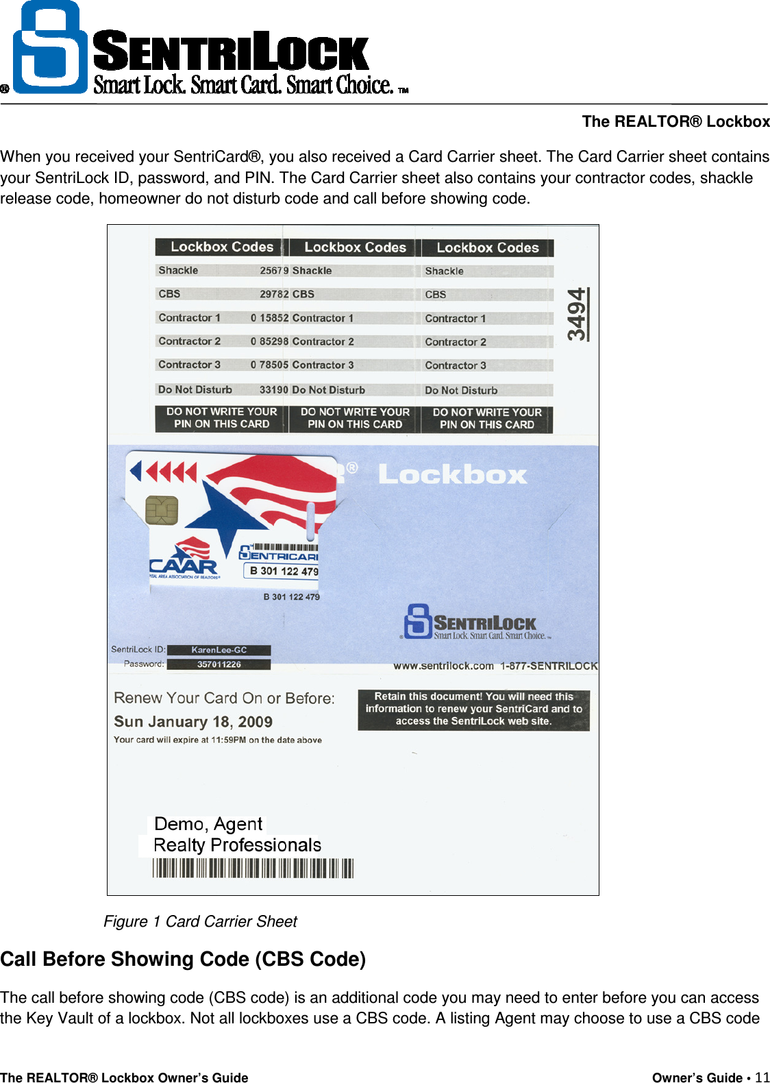     The REALTOR® Lockbox The REALTOR® Lockbox Owner’s Guide    Owner’s Guide • 11  When you received your SentriCard®, you also received a Card Carrier sheet. The Card Carrier sheet contains your SentriLock ID, password, and PIN. The Card Carrier sheet also contains your contractor codes, shackle release code, homeowner do not disturb code and call before showing code.      Figure 1 Card Carrier Sheet Call Before Showing Code (CBS Code) The call before showing code (CBS code) is an additional code you may need to enter before you can access the Key Vault of a lockbox. Not all lockboxes use a CBS code. A listing Agent may choose to use a CBS code 