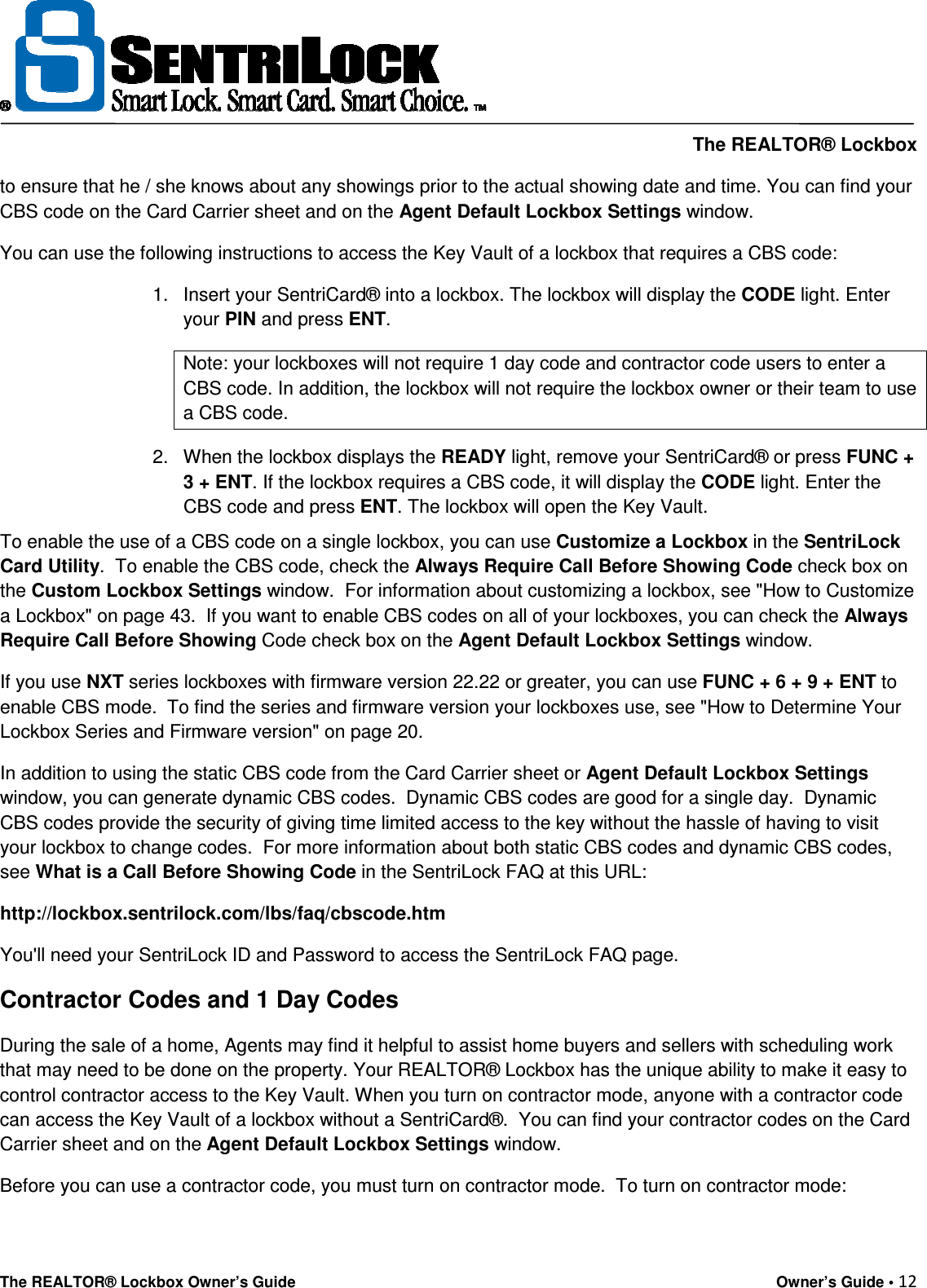     The REALTOR® Lockbox The REALTOR® Lockbox Owner’s Guide    Owner’s Guide • 12  to ensure that he / she knows about any showings prior to the actual showing date and time. You can find your CBS code on the Card Carrier sheet and on the Agent Default Lockbox Settings window. You can use the following instructions to access the Key Vault of a lockbox that requires a CBS code: 1.  Insert your SentriCard® into a lockbox. The lockbox will display the CODE light. Enter your PIN and press ENT. Note: your lockboxes will not require 1 day code and contractor code users to enter a CBS code. In addition, the lockbox will not require the lockbox owner or their team to use a CBS code. 2.  When the lockbox displays the READY light, remove your SentriCard® or press FUNC + 3 + ENT. If the lockbox requires a CBS code, it will display the CODE light. Enter the CBS code and press ENT. The lockbox will open the Key Vault. To enable the use of a CBS code on a single lockbox, you can use Customize a Lockbox in the SentriLock Card Utility.  To enable the CBS code, check the Always Require Call Before Showing Code check box on the Custom Lockbox Settings window.  For information about customizing a lockbox, see &quot;How to Customize a Lockbox&quot; on page 43.  If you want to enable CBS codes on all of your lockboxes, you can check the Always Require Call Before Showing Code check box on the Agent Default Lockbox Settings window. If you use NXT series lockboxes with firmware version 22.22 or greater, you can use FUNC + 6 + 9 + ENT to enable CBS mode.  To find the series and firmware version your lockboxes use, see &quot;How to Determine Your Lockbox Series and Firmware version&quot; on page 20. In addition to using the static CBS code from the Card Carrier sheet or Agent Default Lockbox Settings window, you can generate dynamic CBS codes.  Dynamic CBS codes are good for a single day.  Dynamic CBS codes provide the security of giving time limited access to the key without the hassle of having to visit your lockbox to change codes.  For more information about both static CBS codes and dynamic CBS codes, see What is a Call Before Showing Code in the SentriLock FAQ at this URL: http://lockbox.sentrilock.com/lbs/faq/cbscode.htm You&apos;ll need your SentriLock ID and Password to access the SentriLock FAQ page. Contractor Codes and 1 Day Codes During the sale of a home, Agents may find it helpful to assist home buyers and sellers with scheduling work that may need to be done on the property. Your REALTOR® Lockbox has the unique ability to make it easy to control contractor access to the Key Vault. When you turn on contractor mode, anyone with a contractor code can access the Key Vault of a lockbox without a SentriCard®.  You can find your contractor codes on the Card Carrier sheet and on the Agent Default Lockbox Settings window. Before you can use a contractor code, you must turn on contractor mode.  To turn on contractor mode: 
