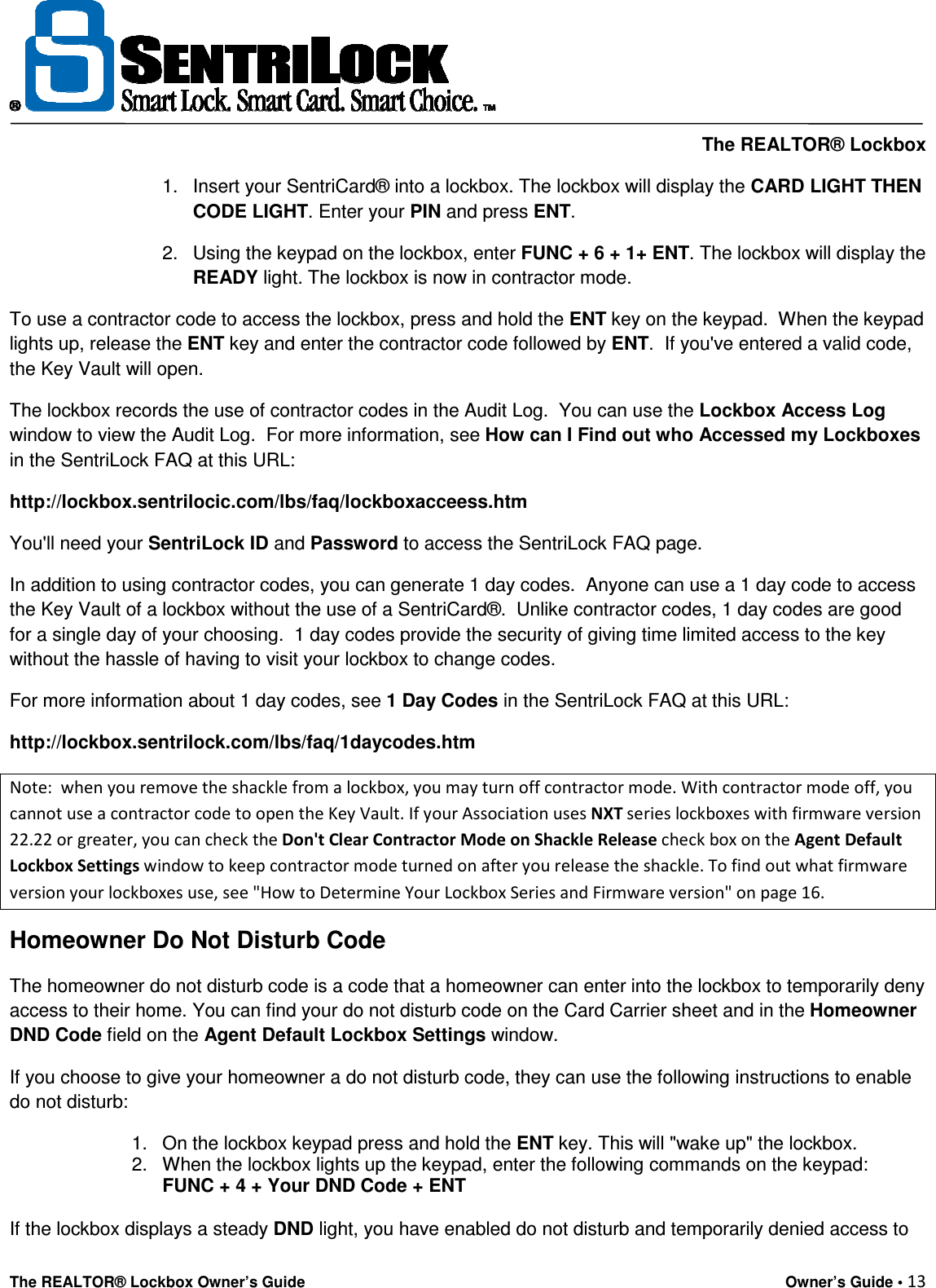     The REALTOR® Lockbox The REALTOR® Lockbox Owner’s Guide    Owner’s Guide • 13  1.  Insert your SentriCard® into a lockbox. The lockbox will display the CARD LIGHT THEN CODE LIGHT. Enter your PIN and press ENT. 2.  Using the keypad on the lockbox, enter FUNC + 6 + 1+ ENT. The lockbox will display the READY light. The lockbox is now in contractor mode. To use a contractor code to access the lockbox, press and hold the ENT key on the keypad.  When the keypad lights up, release the ENT key and enter the contractor code followed by ENT.  If you&apos;ve entered a valid code, the Key Vault will open. The lockbox records the use of contractor codes in the Audit Log.  You can use the Lockbox Access Log window to view the Audit Log.  For more information, see How can I Find out who Accessed my Lockboxes in the SentriLock FAQ at this URL: http://lockbox.sentrilocic.com/lbs/faq/lockboxacceess.htm   You&apos;ll need your SentriLock ID and Password to access the SentriLock FAQ page. In addition to using contractor codes, you can generate 1 day codes.  Anyone can use a 1 day code to access the Key Vault of a lockbox without the use of a SentriCard®.  Unlike contractor codes, 1 day codes are good for a single day of your choosing.  1 day codes provide the security of giving time limited access to the key without the hassle of having to visit your lockbox to change codes.   For more information about 1 day codes, see 1 Day Codes in the SentriLock FAQ at this URL: http://lockbox.sentrilock.com/lbs/faq/1daycodes.htm Note:  when you remove the shackle from a lockbox, you may turn off contractor mode. With contractor mode off, you cannot use a contractor code to open the Key Vault. If your Association uses NXT series lockboxes with firmware version 22.22 or greater, you can check the Don&apos;t Clear Contractor Mode on Shackle Release check box on the Agent Default Lockbox Settings window to keep contractor mode turned on after you release the shackle. To find out what firmware version your lockboxes use, see &quot;How to Determine Your Lockbox Series and Firmware version&quot; on page 16. Homeowner Do Not Disturb Code The homeowner do not disturb code is a code that a homeowner can enter into the lockbox to temporarily deny access to their home. You can find your do not disturb code on the Card Carrier sheet and in the Homeowner DND Code field on the Agent Default Lockbox Settings window.   If you choose to give your homeowner a do not disturb code, they can use the following instructions to enable do not disturb: 1.  On the lockbox keypad press and hold the ENT key. This will &quot;wake up&quot; the lockbox. 2.  When the lockbox lights up the keypad, enter the following commands on the keypad:  FUNC + 4 + Your DND Code + ENT  If the lockbox displays a steady DND light, you have enabled do not disturb and temporarily denied access to 
