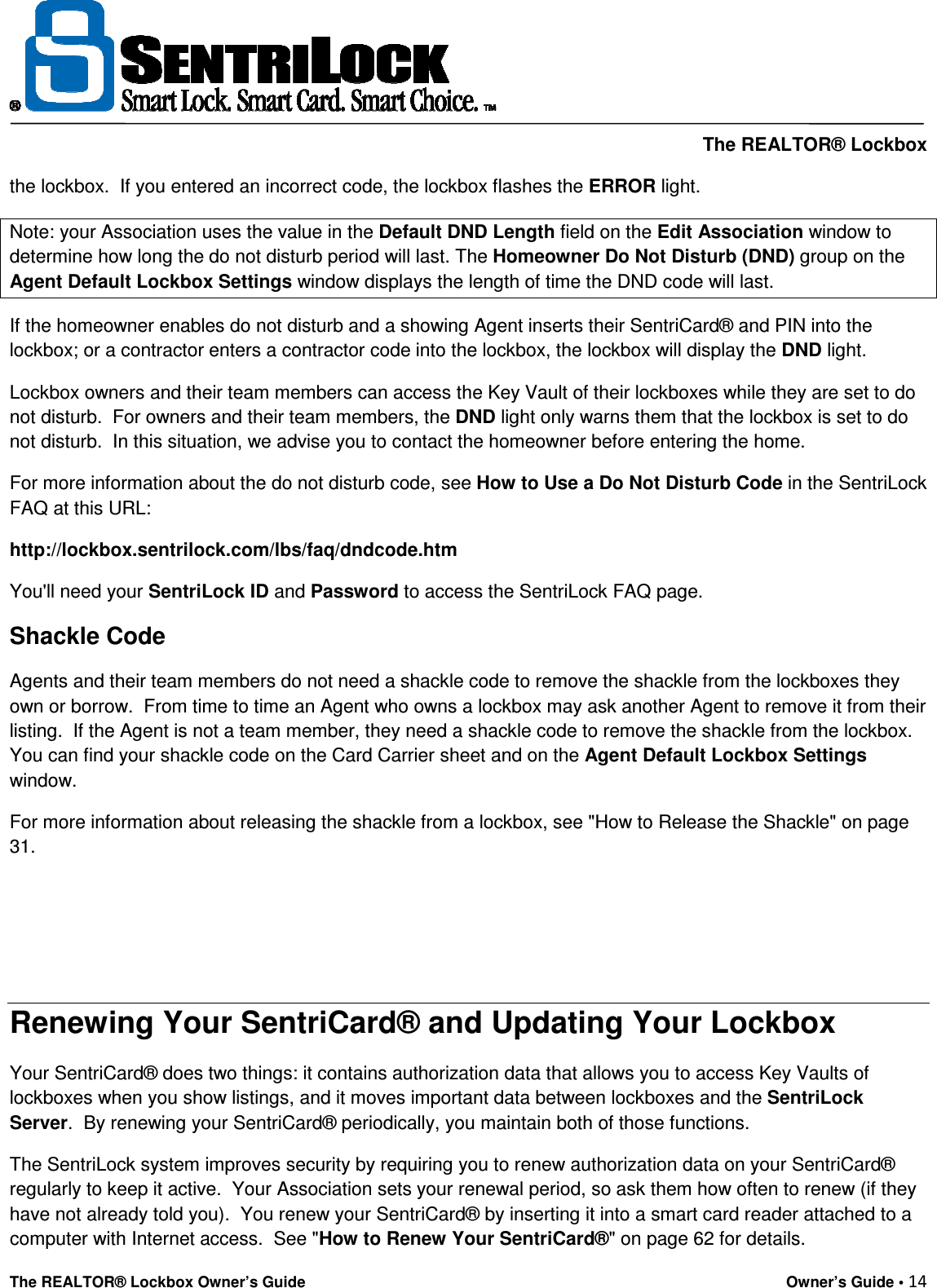     The REALTOR® Lockbox The REALTOR® Lockbox Owner’s Guide    Owner’s Guide • 14  the lockbox.  If you entered an incorrect code, the lockbox flashes the ERROR light.  Note: your Association uses the value in the Default DND Length field on the Edit Association window to determine how long the do not disturb period will last. The Homeowner Do Not Disturb (DND) group on the Agent Default Lockbox Settings window displays the length of time the DND code will last. If the homeowner enables do not disturb and a showing Agent inserts their SentriCard® and PIN into the lockbox; or a contractor enters a contractor code into the lockbox, the lockbox will display the DND light. Lockbox owners and their team members can access the Key Vault of their lockboxes while they are set to do not disturb.  For owners and their team members, the DND light only warns them that the lockbox is set to do not disturb.  In this situation, we advise you to contact the homeowner before entering the home. For more information about the do not disturb code, see How to Use a Do Not Disturb Code in the SentriLock FAQ at this URL: http://lockbox.sentrilock.com/lbs/faq/dndcode.htm You&apos;ll need your SentriLock ID and Password to access the SentriLock FAQ page. Shackle Code Agents and their team members do not need a shackle code to remove the shackle from the lockboxes they own or borrow.  From time to time an Agent who owns a lockbox may ask another Agent to remove it from their listing.  If the Agent is not a team member, they need a shackle code to remove the shackle from the lockbox.  You can find your shackle code on the Card Carrier sheet and on the Agent Default Lockbox Settings window.   For more information about releasing the shackle from a lockbox, see &quot;How to Release the Shackle&quot; on page 31.    Renewing Your SentriCard® and Updating Your Lockbox Your SentriCard® does two things: it contains authorization data that allows you to access Key Vaults of lockboxes when you show listings, and it moves important data between lockboxes and the SentriLock Server.  By renewing your SentriCard® periodically, you maintain both of those functions.   The SentriLock system improves security by requiring you to renew authorization data on your SentriCard® regularly to keep it active.  Your Association sets your renewal period, so ask them how often to renew (if they have not already told you).  You renew your SentriCard® by inserting it into a smart card reader attached to a computer with Internet access.  See &quot;How to Renew Your SentriCard®&quot; on page 62 for details.    