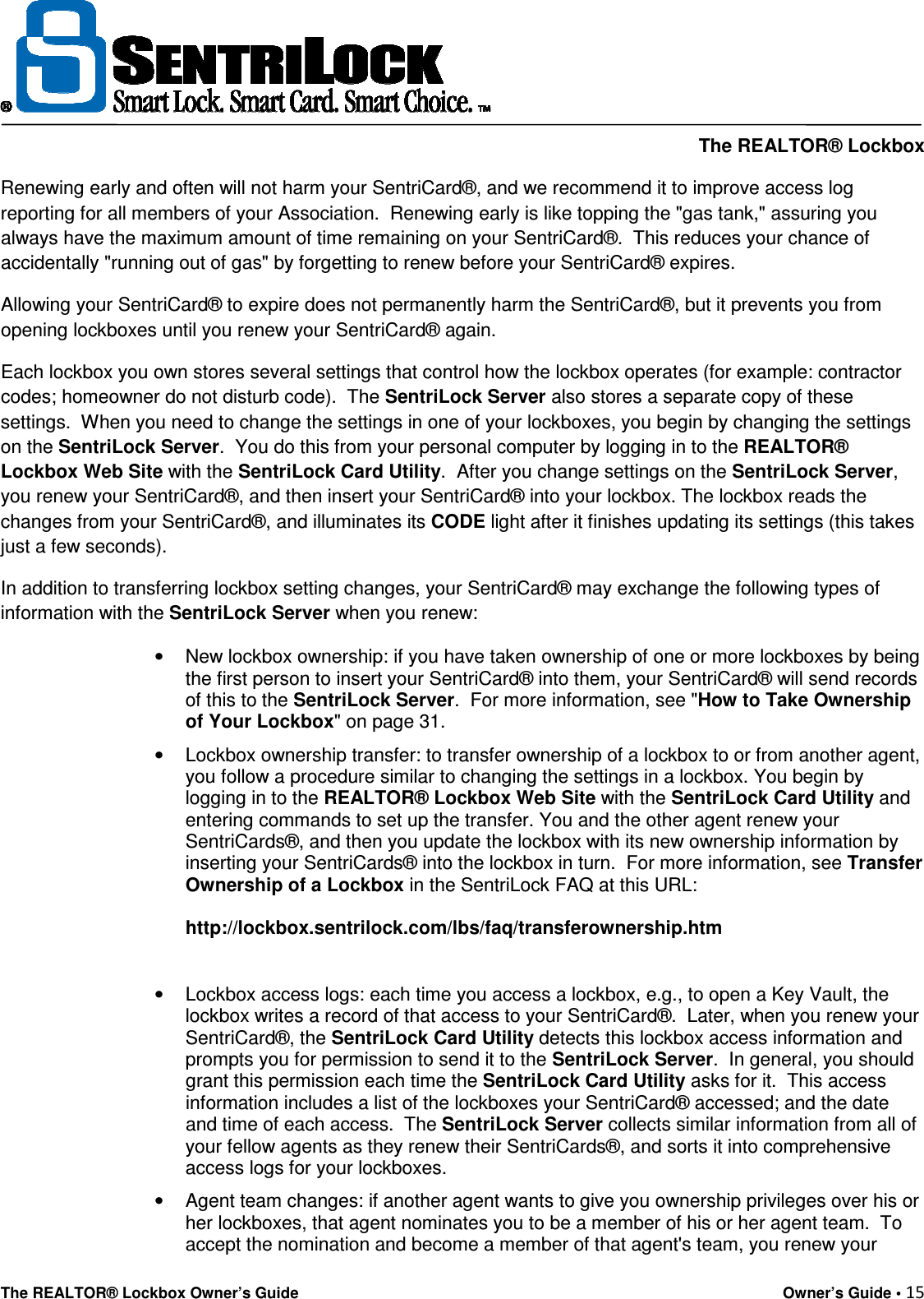     The REALTOR® Lockbox The REALTOR® Lockbox Owner’s Guide    Owner’s Guide • 15  Renewing early and often will not harm your SentriCard®, and we recommend it to improve access log reporting for all members of your Association.  Renewing early is like topping the &quot;gas tank,&quot; assuring you always have the maximum amount of time remaining on your SentriCard®.  This reduces your chance of accidentally &quot;running out of gas&quot; by forgetting to renew before your SentriCard® expires.   Allowing your SentriCard® to expire does not permanently harm the SentriCard®, but it prevents you from opening lockboxes until you renew your SentriCard® again.   Each lockbox you own stores several settings that control how the lockbox operates (for example: contractor codes; homeowner do not disturb code).  The SentriLock Server also stores a separate copy of these settings.  When you need to change the settings in one of your lockboxes, you begin by changing the settings on the SentriLock Server.  You do this from your personal computer by logging in to the REALTOR® Lockbox Web Site with the SentriLock Card Utility.  After you change settings on the SentriLock Server, you renew your SentriCard®, and then insert your SentriCard® into your lockbox. The lockbox reads the changes from your SentriCard®, and illuminates its CODE light after it finishes updating its settings (this takes just a few seconds). In addition to transferring lockbox setting changes, your SentriCard® may exchange the following types of information with the SentriLock Server when you renew: •  New lockbox ownership: if you have taken ownership of one or more lockboxes by being the first person to insert your SentriCard® into them, your SentriCard® will send records of this to the SentriLock Server.  For more information, see &quot;How to Take Ownership of Your Lockbox&quot; on page 31. •  Lockbox ownership transfer: to transfer ownership of a lockbox to or from another agent, you follow a procedure similar to changing the settings in a lockbox. You begin by logging in to the REALTOR® Lockbox Web Site with the SentriLock Card Utility and entering commands to set up the transfer. You and the other agent renew your SentriCards®, and then you update the lockbox with its new ownership information by inserting your SentriCards® into the lockbox in turn.  For more information, see Transfer Ownership of a Lockbox in the SentriLock FAQ at this URL:  http://lockbox.sentrilock.com/lbs/faq/transferownership.htm   •  Lockbox access logs: each time you access a lockbox, e.g., to open a Key Vault, the lockbox writes a record of that access to your SentriCard®.  Later, when you renew your SentriCard®, the SentriLock Card Utility detects this lockbox access information and prompts you for permission to send it to the SentriLock Server.  In general, you should grant this permission each time the SentriLock Card Utility asks for it.  This access information includes a list of the lockboxes your SentriCard® accessed; and the date and time of each access.  The SentriLock Server collects similar information from all of your fellow agents as they renew their SentriCards®, and sorts it into comprehensive access logs for your lockboxes. •  Agent team changes: if another agent wants to give you ownership privileges over his or her lockboxes, that agent nominates you to be a member of his or her agent team.  To accept the nomination and become a member of that agent&apos;s team, you renew your 