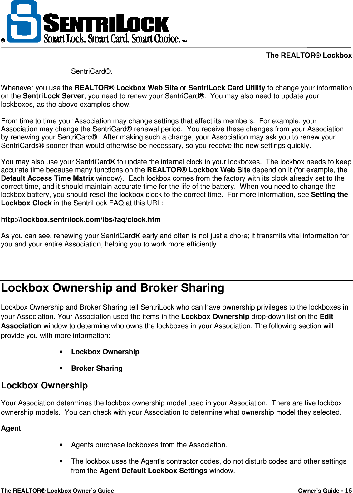     The REALTOR® Lockbox The REALTOR® Lockbox Owner’s Guide    Owner’s Guide • 16  SentriCard®.  Whenever you use the REALTOR® Lockbox Web Site or SentriLock Card Utility to change your information on the SentriLock Server, you need to renew your SentriCard®.  You may also need to update your lockboxes, as the above examples show.  From time to time your Association may change settings that affect its members.  For example, your Association may change the SentriCard® renewal period.  You receive these changes from your Association by renewing your SentriCard®.  After making such a change, your Association may ask you to renew your SentriCards® sooner than would otherwise be necessary, so you receive the new settings quickly.    You may also use your SentriCard® to update the internal clock in your lockboxes.  The lockbox needs to keep accurate time because many functions on the REALTOR® Lockbox Web Site depend on it (for example, the Default Access Time Matrix window).  Each lockbox comes from the factory with its clock already set to the correct time, and it should maintain accurate time for the life of the battery.  When you need to change the lockbox battery, you should reset the lockbox clock to the correct time.  For more information, see Setting the Lockbox Clock in the SentriLock FAQ at this URL:  http://lockbox.sentrilock.com/lbs/faq/clock.htm  As you can see, renewing your SentriCard® early and often is not just a chore; it transmits vital information for you and your entire Association, helping you to work more efficiently.   Lockbox Ownership and Broker Sharing Lockbox Ownership and Broker Sharing tell SentriLock who can have ownership privileges to the lockboxes in your Association. Your Association used the items in the Lockbox Ownership drop-down list on the Edit Association window to determine who owns the lockboxes in your Association. The following section will provide you with more information: • Lockbox Ownership • Broker Sharing Lockbox Ownership Your Association determines the lockbox ownership model used in your Association.  There are five lockbox ownership models.  You can check with your Association to determine what ownership model they selected. Agent •  Agents purchase lockboxes from the Association. •  The lockbox uses the Agent&apos;s contractor codes, do not disturb codes and other settings from the Agent Default Lockbox Settings window. 