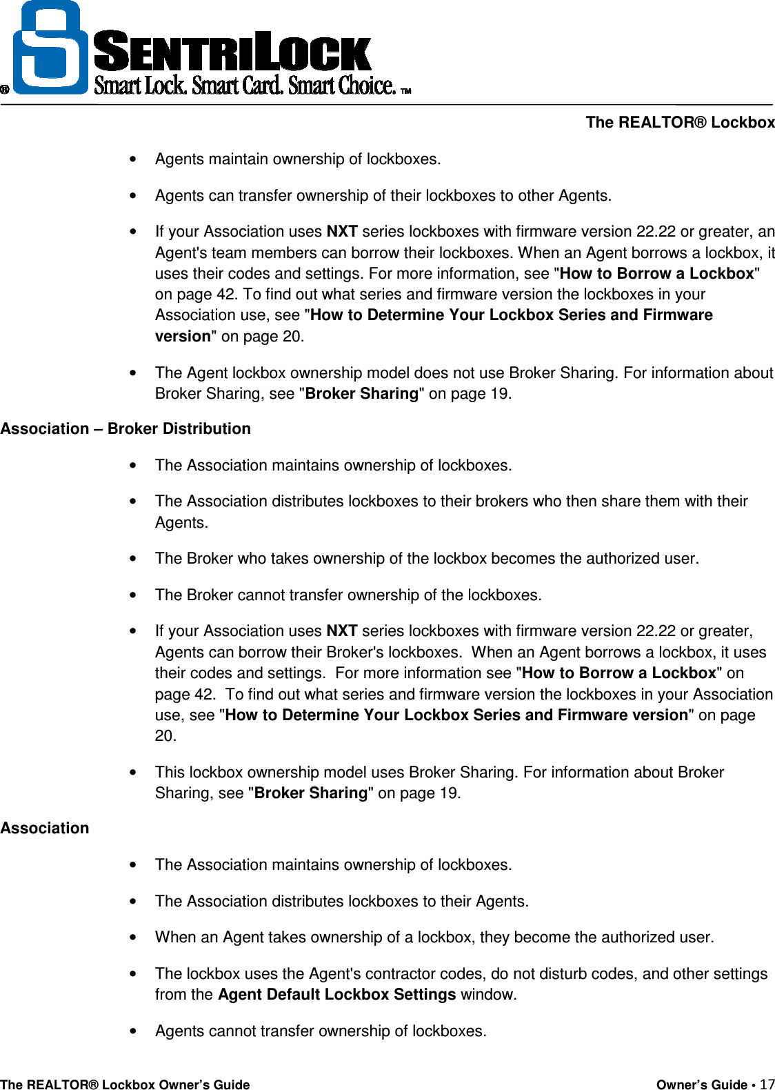     The REALTOR® Lockbox The REALTOR® Lockbox Owner’s Guide    Owner’s Guide • 17  •  Agents maintain ownership of lockboxes. •  Agents can transfer ownership of their lockboxes to other Agents. •  If your Association uses NXT series lockboxes with firmware version 22.22 or greater, an Agent&apos;s team members can borrow their lockboxes. When an Agent borrows a lockbox, it uses their codes and settings. For more information, see &quot;How to Borrow a Lockbox&quot; on page 42. To find out what series and firmware version the lockboxes in your Association use, see &quot;How to Determine Your Lockbox Series and Firmware version&quot; on page 20. •  The Agent lockbox ownership model does not use Broker Sharing. For information about Broker Sharing, see &quot;Broker Sharing&quot; on page 19. Association – Broker Distribution •  The Association maintains ownership of lockboxes. •  The Association distributes lockboxes to their brokers who then share them with their Agents. •  The Broker who takes ownership of the lockbox becomes the authorized user. •  The Broker cannot transfer ownership of the lockboxes. •  If your Association uses NXT series lockboxes with firmware version 22.22 or greater, Agents can borrow their Broker&apos;s lockboxes.  When an Agent borrows a lockbox, it uses their codes and settings.  For more information see &quot;How to Borrow a Lockbox&quot; on page 42.  To find out what series and firmware version the lockboxes in your Association use, see &quot;How to Determine Your Lockbox Series and Firmware version&quot; on page 20. •  This lockbox ownership model uses Broker Sharing. For information about Broker Sharing, see &quot;Broker Sharing&quot; on page 19. Association •  The Association maintains ownership of lockboxes. •  The Association distributes lockboxes to their Agents. •  When an Agent takes ownership of a lockbox, they become the authorized user. •  The lockbox uses the Agent&apos;s contractor codes, do not disturb codes, and other settings from the Agent Default Lockbox Settings window. •  Agents cannot transfer ownership of lockboxes. 