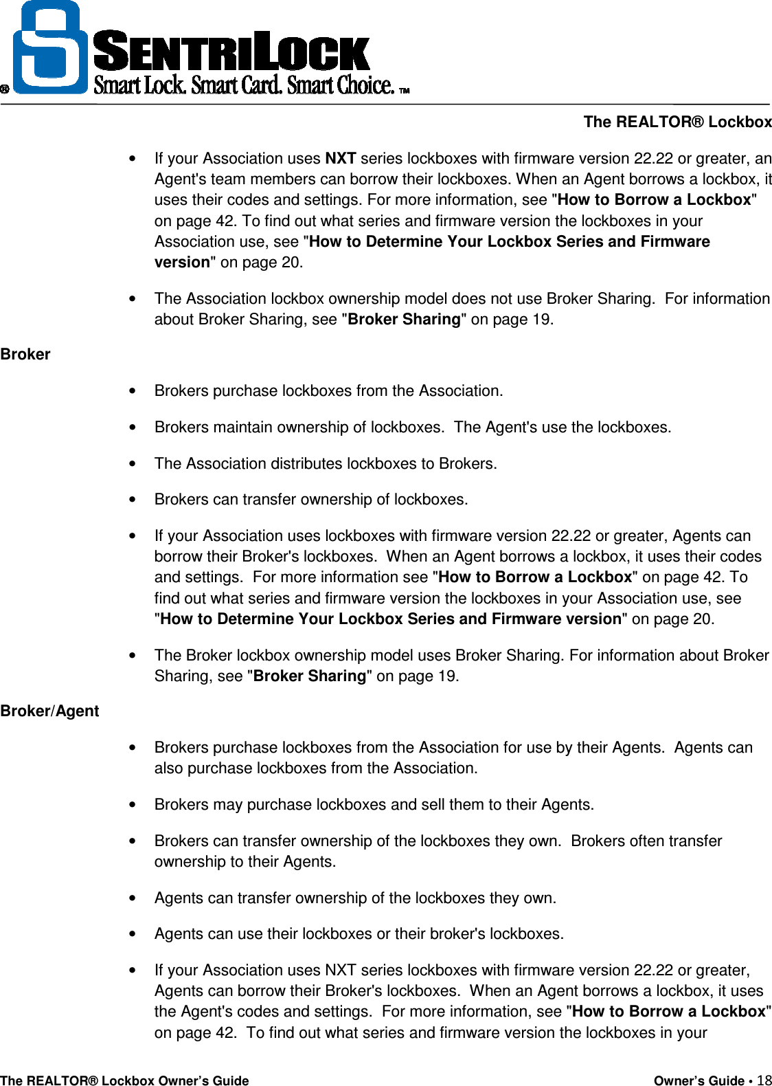    The REALTOR® Lockbox The REALTOR® Lockbox Owner’s Guide    Owner’s Guide • 18  •  If your Association uses NXT series lockboxes with firmware version 22.22 or greater, an Agent&apos;s team members can borrow their lockboxes. When an Agent borrows a lockbox, it uses their codes and settings. For more information, see &quot;How to Borrow a Lockbox&quot; on page 42. To find out what series and firmware version the lockboxes in your Association use, see &quot;How to Determine Your Lockbox Series and Firmware version&quot; on page 20. •  The Association lockbox ownership model does not use Broker Sharing.  For information about Broker Sharing, see &quot;Broker Sharing&quot; on page 19. Broker •  Brokers purchase lockboxes from the Association.   •  Brokers maintain ownership of lockboxes.  The Agent&apos;s use the lockboxes.   •  The Association distributes lockboxes to Brokers. •  Brokers can transfer ownership of lockboxes. •  If your Association uses lockboxes with firmware version 22.22 or greater, Agents can borrow their Broker&apos;s lockboxes.  When an Agent borrows a lockbox, it uses their codes and settings.  For more information see &quot;How to Borrow a Lockbox&quot; on page 42. To find out what series and firmware version the lockboxes in your Association use, see &quot;How to Determine Your Lockbox Series and Firmware version&quot; on page 20. •  The Broker lockbox ownership model uses Broker Sharing. For information about Broker Sharing, see &quot;Broker Sharing&quot; on page 19. Broker/Agent •  Brokers purchase lockboxes from the Association for use by their Agents.  Agents can also purchase lockboxes from the Association. •  Brokers may purchase lockboxes and sell them to their Agents. •  Brokers can transfer ownership of the lockboxes they own.  Brokers often transfer ownership to their Agents. •  Agents can transfer ownership of the lockboxes they own. •  Agents can use their lockboxes or their broker&apos;s lockboxes. •  If your Association uses NXT series lockboxes with firmware version 22.22 or greater, Agents can borrow their Broker&apos;s lockboxes.  When an Agent borrows a lockbox, it uses the Agent&apos;s codes and settings.  For more information, see &quot;How to Borrow a Lockbox&quot; on page 42.  To find out what series and firmware version the lockboxes in your 
