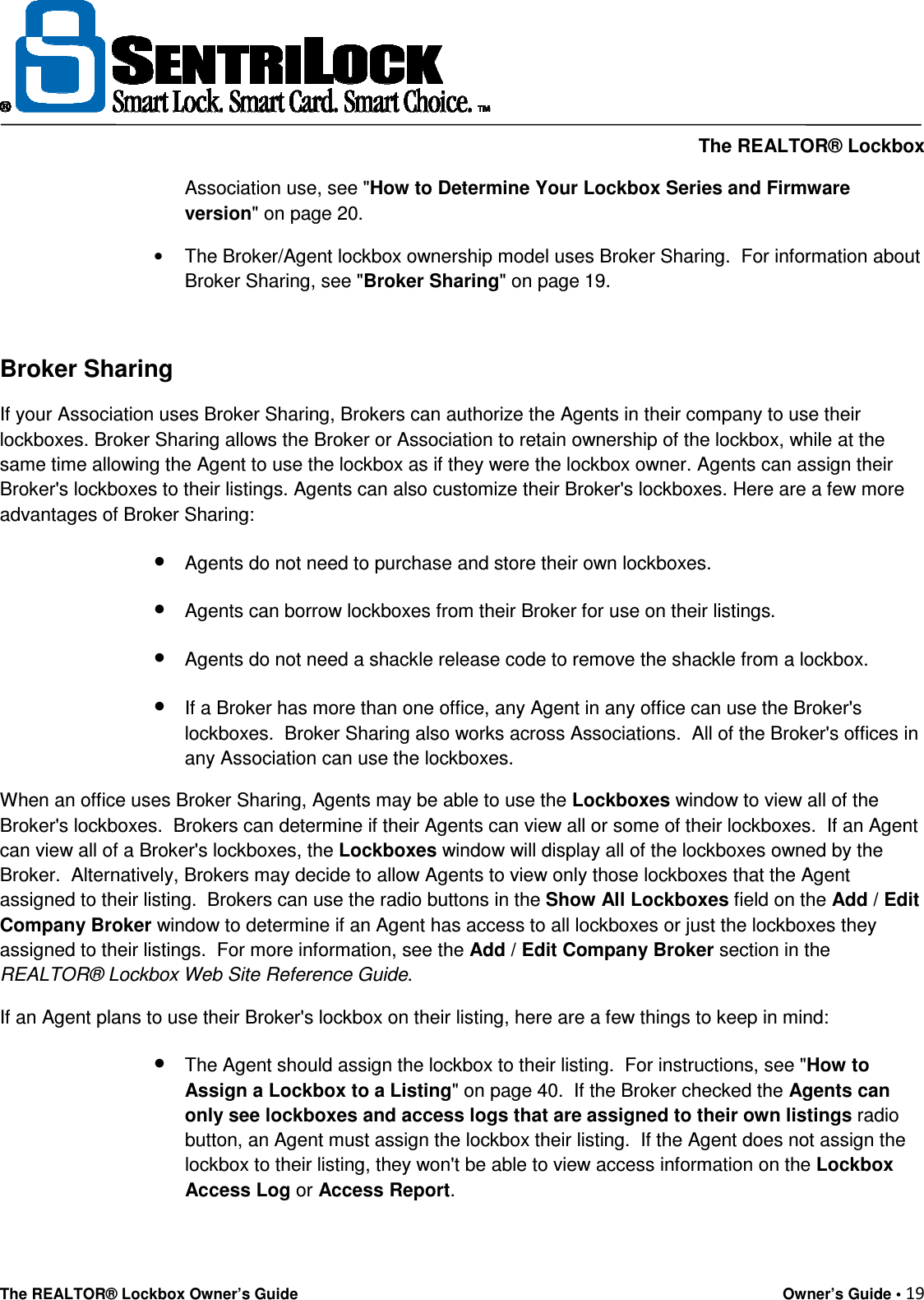     The REALTOR® Lockbox The REALTOR® Lockbox Owner’s Guide    Owner’s Guide • 19  Association use, see &quot;How to Determine Your Lockbox Series and Firmware version&quot; on page 20. •  The Broker/Agent lockbox ownership model uses Broker Sharing.  For information about Broker Sharing, see &quot;Broker Sharing&quot; on page 19.  Broker Sharing If your Association uses Broker Sharing, Brokers can authorize the Agents in their company to use their lockboxes. Broker Sharing allows the Broker or Association to retain ownership of the lockbox, while at the same time allowing the Agent to use the lockbox as if they were the lockbox owner. Agents can assign their Broker&apos;s lockboxes to their listings. Agents can also customize their Broker&apos;s lockboxes. Here are a few more advantages of Broker Sharing: • Agents do not need to purchase and store their own lockboxes.  • Agents can borrow lockboxes from their Broker for use on their listings.  • Agents do not need a shackle release code to remove the shackle from a lockbox. • If a Broker has more than one office, any Agent in any office can use the Broker&apos;s lockboxes.  Broker Sharing also works across Associations.  All of the Broker&apos;s offices in any Association can use the lockboxes.  When an office uses Broker Sharing, Agents may be able to use the Lockboxes window to view all of the Broker&apos;s lockboxes.  Brokers can determine if their Agents can view all or some of their lockboxes.  If an Agent can view all of a Broker&apos;s lockboxes, the Lockboxes window will display all of the lockboxes owned by the Broker.  Alternatively, Brokers may decide to allow Agents to view only those lockboxes that the Agent assigned to their listing.  Brokers can use the radio buttons in the Show All Lockboxes field on the Add / Edit Company Broker window to determine if an Agent has access to all lockboxes or just the lockboxes they assigned to their listings.  For more information, see the Add / Edit Company Broker section in the REALTOR® Lockbox Web Site Reference Guide.  If an Agent plans to use their Broker&apos;s lockbox on their listing, here are a few things to keep in mind: • The Agent should assign the lockbox to their listing.  For instructions, see &quot;How to Assign a Lockbox to a Listing&quot; on page 40.  If the Broker checked the Agents can only see lockboxes and access logs that are assigned to their own listings radio button, an Agent must assign the lockbox their listing.  If the Agent does not assign the lockbox to their listing, they won&apos;t be able to view access information on the Lockbox Access Log or Access Report.  