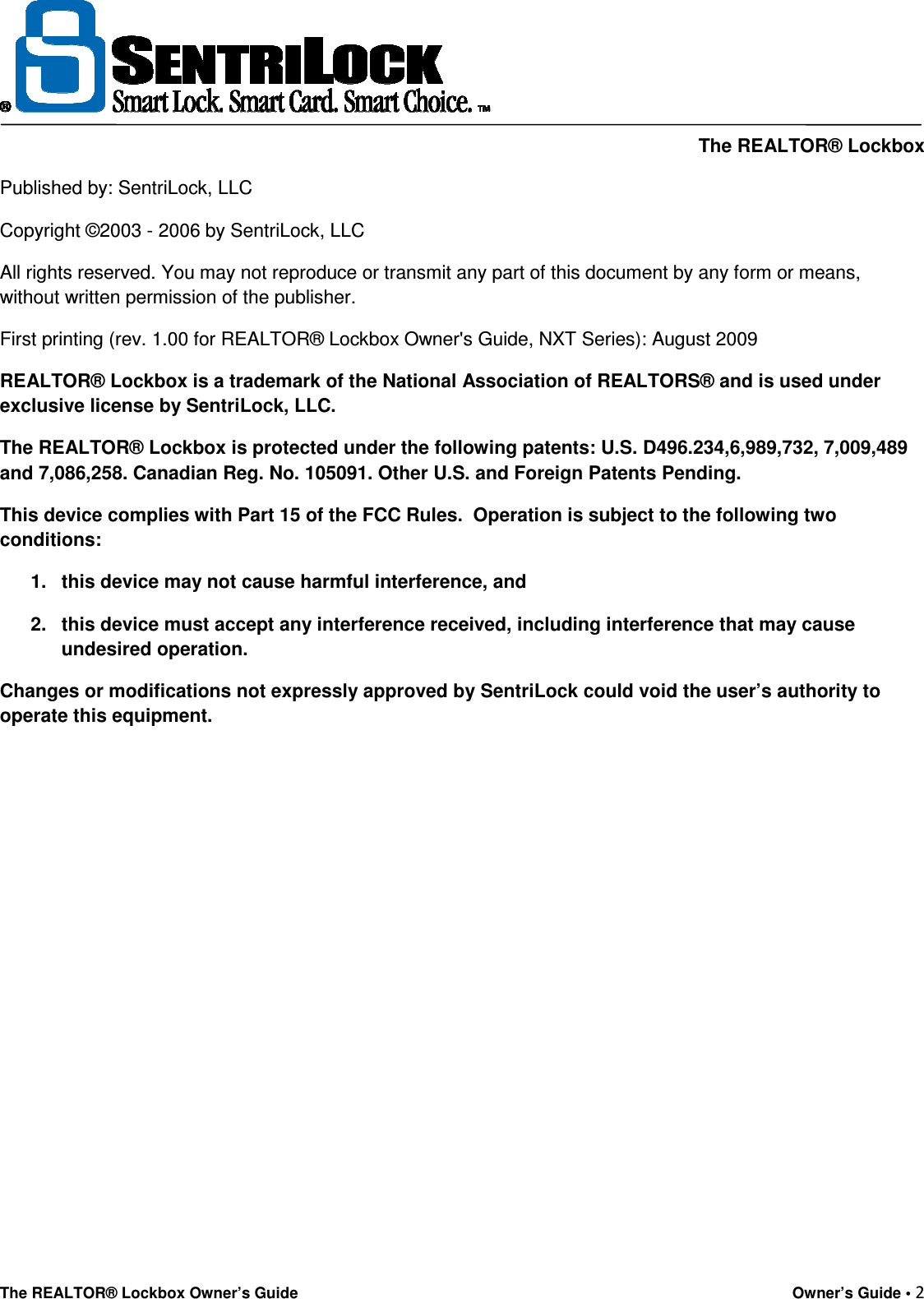     The REALTOR® Lockbox The REALTOR® Lockbox Owner’s Guide    Owner’s Guide • 2  Published by: SentriLock, LLC Copyright ©2003 - 2006 by SentriLock, LLC All rights reserved. You may not reproduce or transmit any part of this document by any form or means, without written permission of the publisher. First printing (rev. 1.00 for REALTOR® Lockbox Owner&apos;s Guide, NXT Series): August 2009        REALTOR® Lockbox is a trademark of the National Association of REALTORS® and is used under exclusive license by SentriLock, LLC. The REALTOR® Lockbox is protected under the following patents: U.S. D496.234,6,989,732, 7,009,489 and 7,086,258. Canadian Reg. No. 105091. Other U.S. and Foreign Patents Pending. This device complies with Part 15 of the FCC Rules.  Operation is subject to the following two conditions: 1.  this device may not cause harmful interference, and 2.  this device must accept any interference received, including interference that may cause undesired operation. Changes or modifications not expressly approved by SentriLock could void the user’s authority to operate this equipment.      