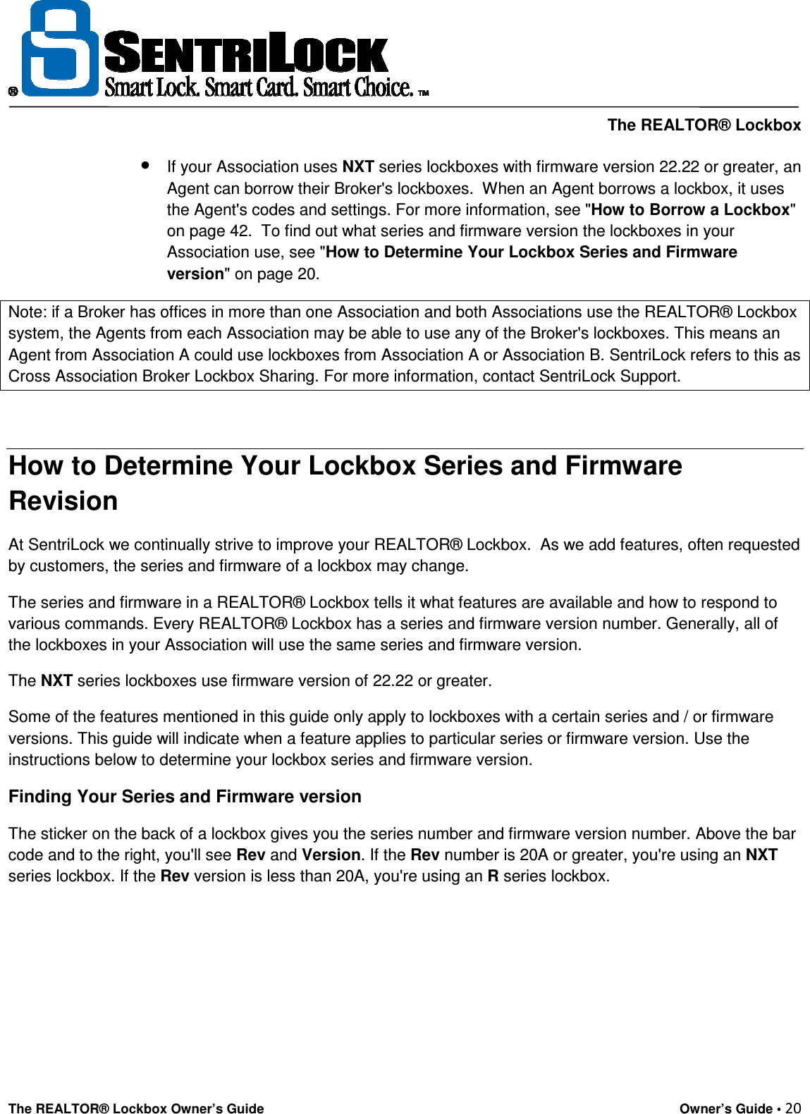     The REALTOR® Lockbox The REALTOR® Lockbox Owner’s Guide    Owner’s Guide • 20  • If your Association uses NXT series lockboxes with firmware version 22.22 or greater, an Agent can borrow their Broker&apos;s lockboxes.  When an Agent borrows a lockbox, it uses the Agent&apos;s codes and settings. For more information, see &quot;How to Borrow a Lockbox&quot; on page 42.  To find out what series and firmware version the lockboxes in your Association use, see &quot;How to Determine Your Lockbox Series and Firmware version&quot; on page 20. Note: if a Broker has offices in more than one Association and both Associations use the REALTOR® Lockbox system, the Agents from each Association may be able to use any of the Broker&apos;s lockboxes. This means an Agent from Association A could use lockboxes from Association A or Association B. SentriLock refers to this as Cross Association Broker Lockbox Sharing. For more information, contact SentriLock Support.  How to Determine Your Lockbox Series and Firmware  Revision At SentriLock we continually strive to improve your REALTOR® Lockbox.  As we add features, often requested by customers, the series and firmware of a lockbox may change. The series and firmware in a REALTOR® Lockbox tells it what features are available and how to respond to various commands. Every REALTOR® Lockbox has a series and firmware version number. Generally, all of the lockboxes in your Association will use the same series and firmware version.  The NXT series lockboxes use firmware version of 22.22 or greater.  Some of the features mentioned in this guide only apply to lockboxes with a certain series and / or firmware versions. This guide will indicate when a feature applies to particular series or firmware version. Use the instructions below to determine your lockbox series and firmware version.  Finding Your Series and Firmware version  The sticker on the back of a lockbox gives you the series number and firmware version number. Above the bar code and to the right, you&apos;ll see Rev and Version. If the Rev number is 20A or greater, you&apos;re using an NXT series lockbox. If the Rev version is less than 20A, you&apos;re using an R series lockbox.       