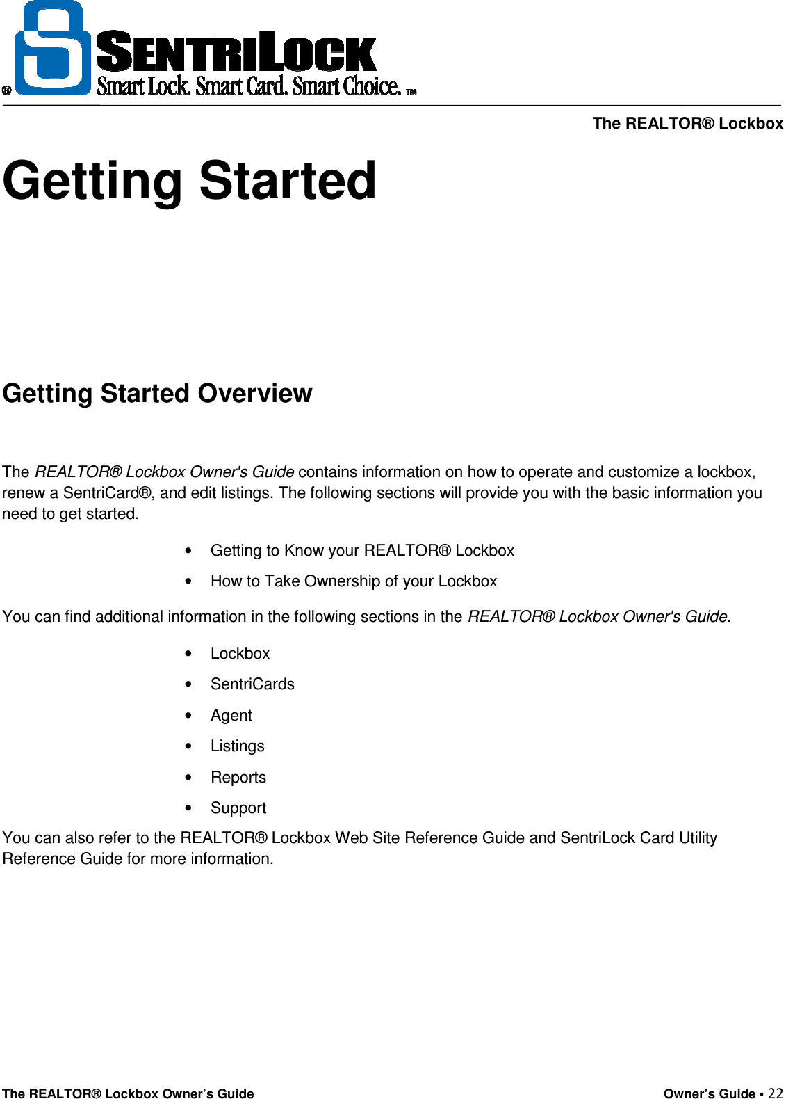     The REALTOR® Lockbox The REALTOR® Lockbox Owner’s Guide    Owner’s Guide • 22  Getting Started     Getting Started Overview  The REALTOR® Lockbox Owner&apos;s Guide contains information on how to operate and customize a lockbox, renew a SentriCard®, and edit listings. The following sections will provide you with the basic information you need to get started. •  Getting to Know your REALTOR® Lockbox •  How to Take Ownership of your Lockbox You can find additional information in the following sections in the REALTOR® Lockbox Owner&apos;s Guide. •  Lockbox •  SentriCards •  Agent •  Listings •  Reports •  Support You can also refer to the REALTOR® Lockbox Web Site Reference Guide and SentriLock Card Utility Reference Guide for more information.      