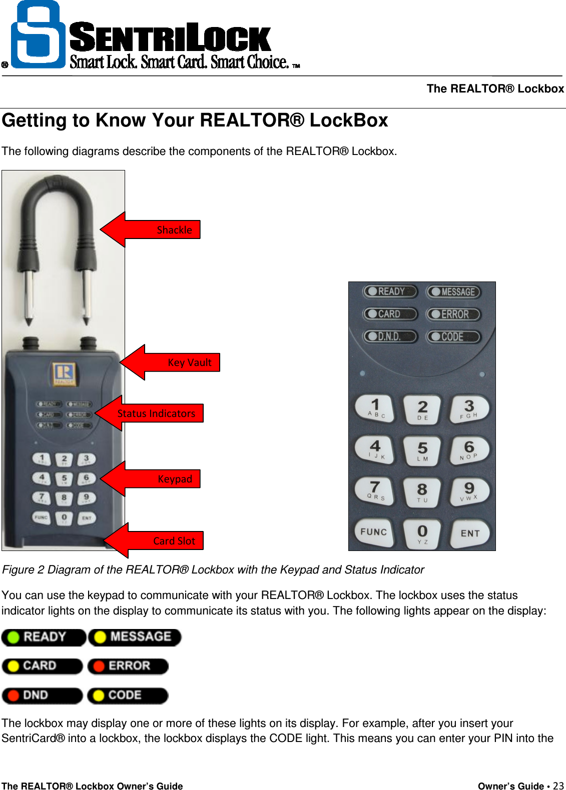     The REALTOR® Lockbox The REALTOR® Lockbox Owner’s Guide    Owner’s Guide • 23  Getting to Know Your REALTOR® LockBox The following diagrams describe the components of the REALTOR® Lockbox.                                                                         Figure 2 Diagram of the REALTOR® Lockbox with the Keypad and Status Indicator  You can use the keypad to communicate with your REALTOR® Lockbox. The lockbox uses the status indicator lights on the display to communicate its status with you. The following lights appear on the display:         The lockbox may display one or more of these lights on its display. For example, after you insert your SentriCard® into a lockbox, the lockbox displays the CODE light. This means you can enter your PIN into the Shackle Key Vault Status Indicators Keypad Card Slot 