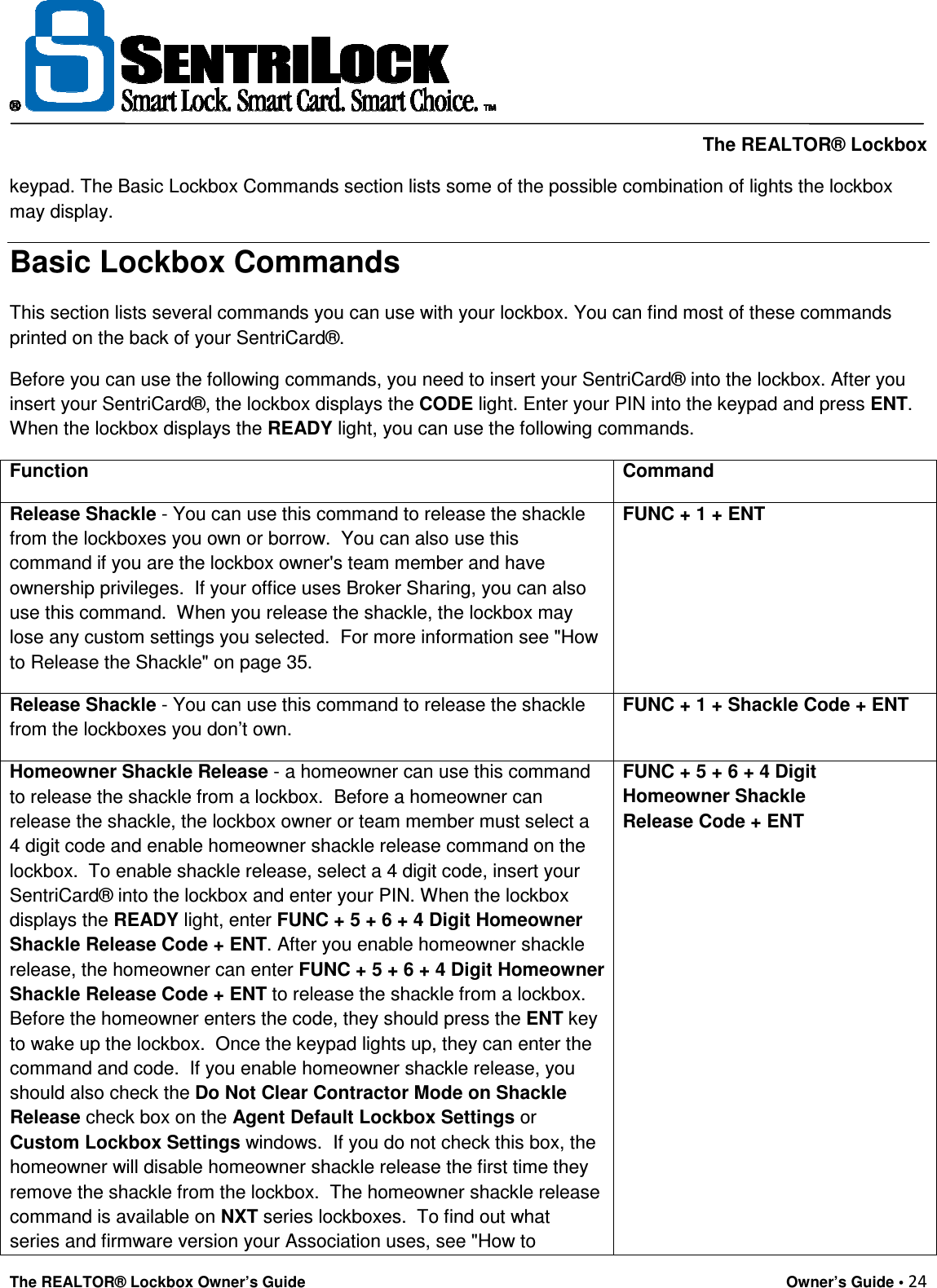     The REALTOR® Lockbox The REALTOR® Lockbox Owner’s Guide    Owner’s Guide • 24  keypad. The Basic Lockbox Commands section lists some of the possible combination of lights the lockbox may display.  Basic Lockbox Commands This section lists several commands you can use with your lockbox. You can find most of these commands printed on the back of your SentriCard®.  Before you can use the following commands, you need to insert your SentriCard® into the lockbox. After you insert your SentriCard®, the lockbox displays the CODE light. Enter your PIN into the keypad and press ENT. When the lockbox displays the READY light, you can use the following commands. Function   Command  Release Shackle - You can use this command to release the shackle from the lockboxes you own or borrow.  You can also use this command if you are the lockbox owner&apos;s team member and have ownership privileges.  If your office uses Broker Sharing, you can also use this command.  When you release the shackle, the lockbox may lose any custom settings you selected.  For more information see &quot;How to Release the Shackle&quot; on page 35. FUNC + 1 + ENT Release Shackle - You can use this command to release the shackle from the lockboxes you don’t own. FUNC + 1 + Shackle Code + ENT Homeowner Shackle Release - a homeowner can use this command to release the shackle from a lockbox.  Before a homeowner can release the shackle, the lockbox owner or team member must select a 4 digit code and enable homeowner shackle release command on the lockbox.  To enable shackle release, select a 4 digit code, insert your SentriCard® into the lockbox and enter your PIN. When the lockbox displays the READY light, enter FUNC + 5 + 6 + 4 Digit Homeowner Shackle Release Code + ENT. After you enable homeowner shackle release, the homeowner can enter FUNC + 5 + 6 + 4 Digit Homeowner Shackle Release Code + ENT to release the shackle from a lockbox. Before the homeowner enters the code, they should press the ENT key to wake up the lockbox.  Once the keypad lights up, they can enter the command and code.  If you enable homeowner shackle release, you should also check the Do Not Clear Contractor Mode on Shackle Release check box on the Agent Default Lockbox Settings or Custom Lockbox Settings windows.  If you do not check this box, the homeowner will disable homeowner shackle release the first time they remove the shackle from the lockbox.  The homeowner shackle release command is available on NXT series lockboxes.  To find out what series and firmware version your Association uses, see &quot;How to FUNC + 5 + 6 + 4 Digit Homeowner Shackle          Release Code + ENT 