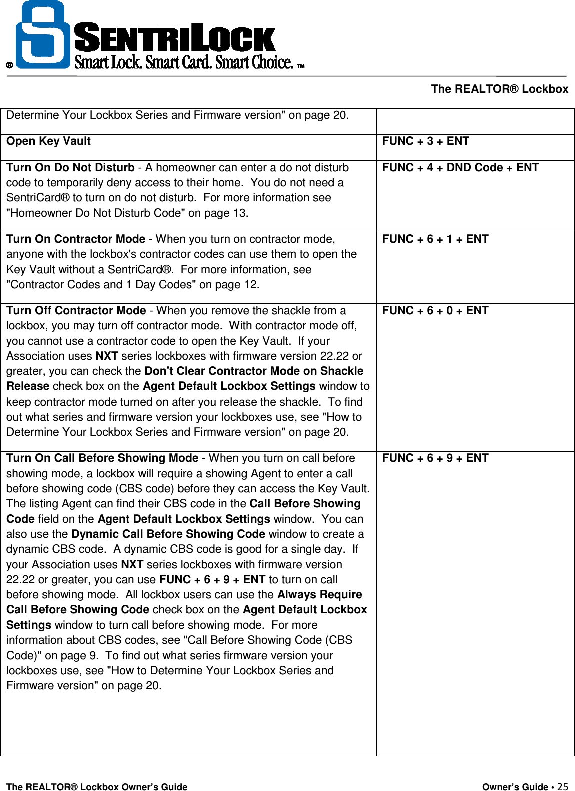     The REALTOR® Lockbox The REALTOR® Lockbox Owner’s Guide    Owner’s Guide • 25  Determine Your Lockbox Series and Firmware version&quot; on page 20. Open Key Vault FUNC + 3 + ENT Turn On Do Not Disturb - A homeowner can enter a do not disturb code to temporarily deny access to their home.  You do not need a SentriCard® to turn on do not disturb.  For more information see &quot;Homeowner Do Not Disturb Code&quot; on page 13. FUNC + 4 + DND Code + ENT Turn On Contractor Mode - When you turn on contractor mode, anyone with the lockbox&apos;s contractor codes can use them to open the Key Vault without a SentriCard®.  For more information, see &quot;Contractor Codes and 1 Day Codes&quot; on page 12. FUNC + 6 + 1 + ENT Turn Off Contractor Mode - When you remove the shackle from a lockbox, you may turn off contractor mode.  With contractor mode off, you cannot use a contractor code to open the Key Vault.  If your Association uses NXT series lockboxes with firmware version 22.22 or greater, you can check the Don&apos;t Clear Contractor Mode on Shackle Release check box on the Agent Default Lockbox Settings window to keep contractor mode turned on after you release the shackle.  To find out what series and firmware version your lockboxes use, see &quot;How to Determine Your Lockbox Series and Firmware version&quot; on page 20. FUNC + 6 + 0 + ENT Turn On Call Before Showing Mode - When you turn on call before showing mode, a lockbox will require a showing Agent to enter a call before showing code (CBS code) before they can access the Key Vault.  The listing Agent can find their CBS code in the Call Before Showing Code field on the Agent Default Lockbox Settings window.  You can also use the Dynamic Call Before Showing Code window to create a dynamic CBS code.  A dynamic CBS code is good for a single day.  If your Association uses NXT series lockboxes with firmware version 22.22 or greater, you can use FUNC + 6 + 9 + ENT to turn on call before showing mode.  All lockbox users can use the Always Require Call Before Showing Code check box on the Agent Default Lockbox Settings window to turn call before showing mode.  For more information about CBS codes, see &quot;Call Before Showing Code (CBS Code)&quot; on page 9.  To find out what series firmware version your lockboxes use, see &quot;How to Determine Your Lockbox Series and Firmware version&quot; on page 20.   FUNC + 6 + 9 + ENT 