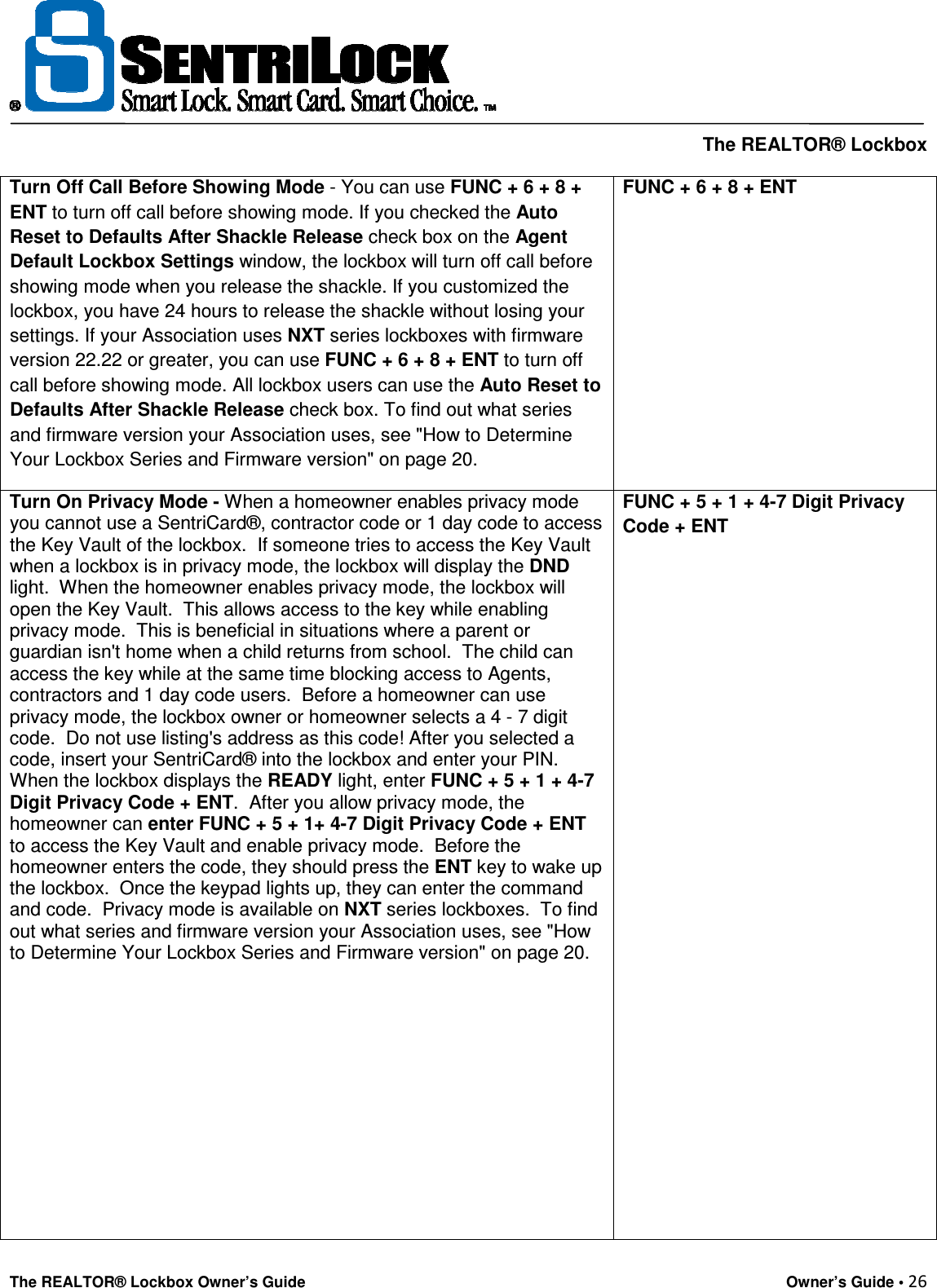     The REALTOR® Lockbox The REALTOR® Lockbox Owner’s Guide    Owner’s Guide • 26  Turn Off Call Before Showing Mode - You can use FUNC + 6 + 8 + ENT to turn off call before showing mode. If you checked the Auto Reset to Defaults After Shackle Release check box on the Agent Default Lockbox Settings window, the lockbox will turn off call before showing mode when you release the shackle. If you customized the lockbox, you have 24 hours to release the shackle without losing your settings. If your Association uses NXT series lockboxes with firmware version 22.22 or greater, you can use FUNC + 6 + 8 + ENT to turn off call before showing mode. All lockbox users can use the Auto Reset to Defaults After Shackle Release check box. To find out what series and firmware version your Association uses, see &quot;How to Determine Your Lockbox Series and Firmware version&quot; on page 20. FUNC + 6 + 8 + ENT Turn On Privacy Mode - When a homeowner enables privacy mode you cannot use a SentriCard®, contractor code or 1 day code to access the Key Vault of the lockbox.  If someone tries to access the Key Vault when a lockbox is in privacy mode, the lockbox will display the DND light.  When the homeowner enables privacy mode, the lockbox will open the Key Vault.  This allows access to the key while enabling privacy mode.  This is beneficial in situations where a parent or guardian isn&apos;t home when a child returns from school.  The child can access the key while at the same time blocking access to Agents, contractors and 1 day code users.  Before a homeowner can use privacy mode, the lockbox owner or homeowner selects a 4 - 7 digit code.  Do not use listing&apos;s address as this code! After you selected a code, insert your SentriCard® into the lockbox and enter your PIN.  When the lockbox displays the READY light, enter FUNC + 5 + 1 + 4-7 Digit Privacy Code + ENT.  After you allow privacy mode, the homeowner can enter FUNC + 5 + 1+ 4-7 Digit Privacy Code + ENT to access the Key Vault and enable privacy mode.  Before the homeowner enters the code, they should press the ENT key to wake up the lockbox.  Once the keypad lights up, they can enter the command and code.  Privacy mode is available on NXT series lockboxes.  To find out what series and firmware version your Association uses, see &quot;How to Determine Your Lockbox Series and Firmware version&quot; on page 20.       FUNC + 5 + 1 + 4-7 Digit Privacy Code + ENT 