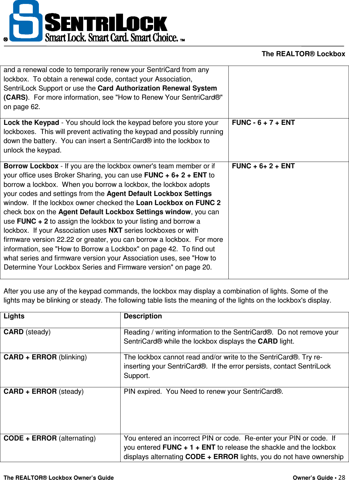     The REALTOR® Lockbox The REALTOR® Lockbox Owner’s Guide    Owner’s Guide • 28  and a renewal code to temporarily renew your SentriCard from any lockbox.  To obtain a renewal code, contact your Association, SentriLock Support or use the Card Authorization Renewal System (CARS).  For more information, see &quot;How to Renew Your SentriCard®&quot; on page 62. Lock the Keypad - You should lock the keypad before you store your lockboxes.  This will prevent activating the keypad and possibly running down the battery.  You can insert a SentriCard® into the lockbox to unlock the keypad. FUNC - 6 + 7 + ENT Borrow Lockbox - If you are the lockbox owner&apos;s team member or if your office uses Broker Sharing, you can use FUNC + 6+ 2 + ENT to borrow a lockbox.  When you borrow a lockbox, the lockbox adopts your codes and settings from the Agent Default Lockbox Settings window.  If the lockbox owner checked the Loan Lockbox on FUNC 2 check box on the Agent Default Lockbox Settings window, you can use FUNC + 2 to assign the lockbox to your listing and borrow a lockbox.  If your Association uses NXT series lockboxes or with firmware version 22.22 or greater, you can borrow a lockbox.  For more information, see &quot;How to Borrow a Lockbox&quot; on page 42.  To find out what series and firmware version your Association uses, see &quot;How to Determine Your Lockbox Series and Firmware version&quot; on page 20. FUNC + 6+ 2 + ENT  After you use any of the keypad commands, the lockbox may display a combination of lights. Some of the lights may be blinking or steady. The following table lists the meaning of the lights on the lockbox&apos;s display. Lights Description CARD (steady)  Reading / writing information to the SentriCard®.  Do not remove your SentriCard® while the lockbox displays the CARD light. CARD + ERROR (blinking)  The lockbox cannot read and/or write to the SentriCard®. Try re-inserting your SentriCard®.  If the error persists, contact SentriLock Support. CARD + ERROR (steady)  PIN expired.  You Need to renew your SentriCard®.   CODE + ERROR (alternating)  You entered an incorrect PIN or code.  Re-enter your PIN or code.  If you entered FUNC + 1 + ENT to release the shackle and the lockbox displays alternating CODE + ERROR lights, you do not have ownership 