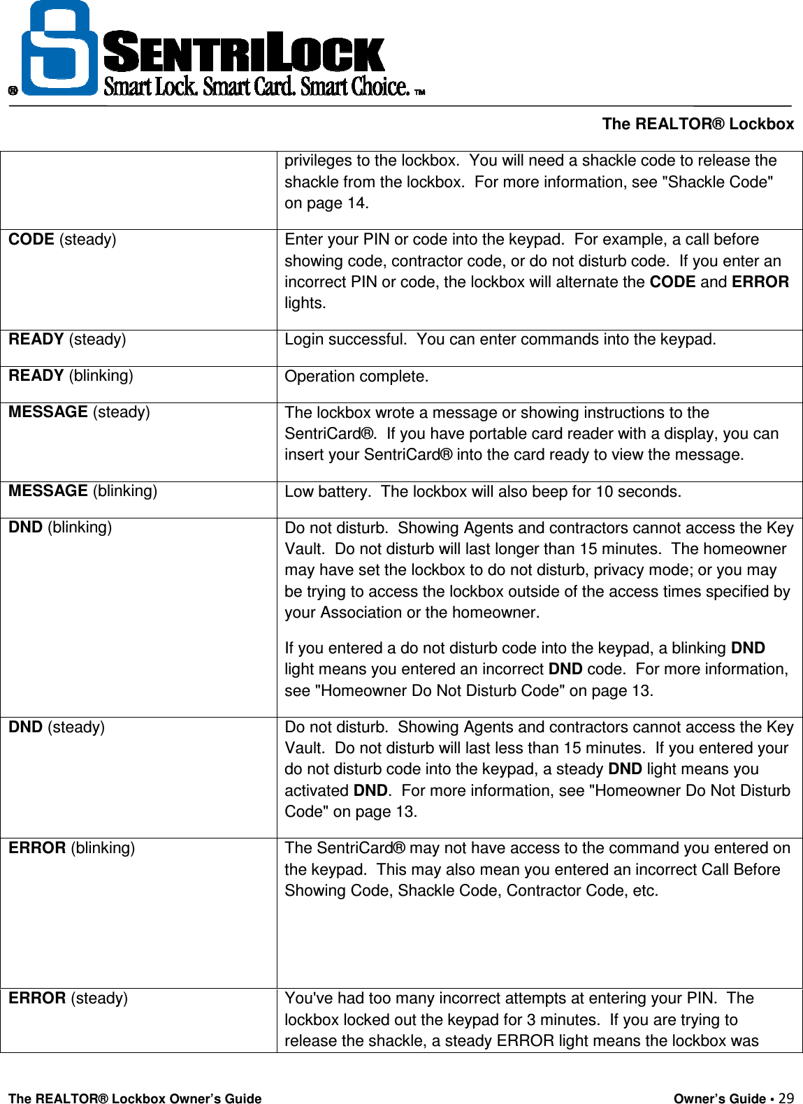     The REALTOR® Lockbox The REALTOR® Lockbox Owner’s Guide    Owner’s Guide • 29  privileges to the lockbox.  You will need a shackle code to release the shackle from the lockbox.  For more information, see &quot;Shackle Code&quot; on page 14. CODE (steady)  Enter your PIN or code into the keypad.  For example, a call before showing code, contractor code, or do not disturb code.  If you enter an incorrect PIN or code, the lockbox will alternate the CODE and ERROR lights. READY (steady)  Login successful.  You can enter commands into the keypad. READY (blinking)  Operation complete. MESSAGE (steady)  The lockbox wrote a message or showing instructions to the SentriCard®.  If you have portable card reader with a display, you can insert your SentriCard® into the card ready to view the message. MESSAGE (blinking)  Low battery.  The lockbox will also beep for 10 seconds. DND (blinking)  Do not disturb.  Showing Agents and contractors cannot access the Key Vault.  Do not disturb will last longer than 15 minutes.  The homeowner may have set the lockbox to do not disturb, privacy mode; or you may be trying to access the lockbox outside of the access times specified by your Association or the homeowner.  If you entered a do not disturb code into the keypad, a blinking DND light means you entered an incorrect DND code.  For more information, see &quot;Homeowner Do Not Disturb Code&quot; on page 13. DND (steady)  Do not disturb.  Showing Agents and contractors cannot access the Key Vault.  Do not disturb will last less than 15 minutes.  If you entered your do not disturb code into the keypad, a steady DND light means you activated DND.  For more information, see &quot;Homeowner Do Not Disturb Code&quot; on page 13. ERROR (blinking)  The SentriCard® may not have access to the command you entered on the keypad.  This may also mean you entered an incorrect Call Before Showing Code, Shackle Code, Contractor Code, etc.   ERROR (steady)  You&apos;ve had too many incorrect attempts at entering your PIN.  The lockbox locked out the keypad for 3 minutes.  If you are trying to release the shackle, a steady ERROR light means the lockbox was 