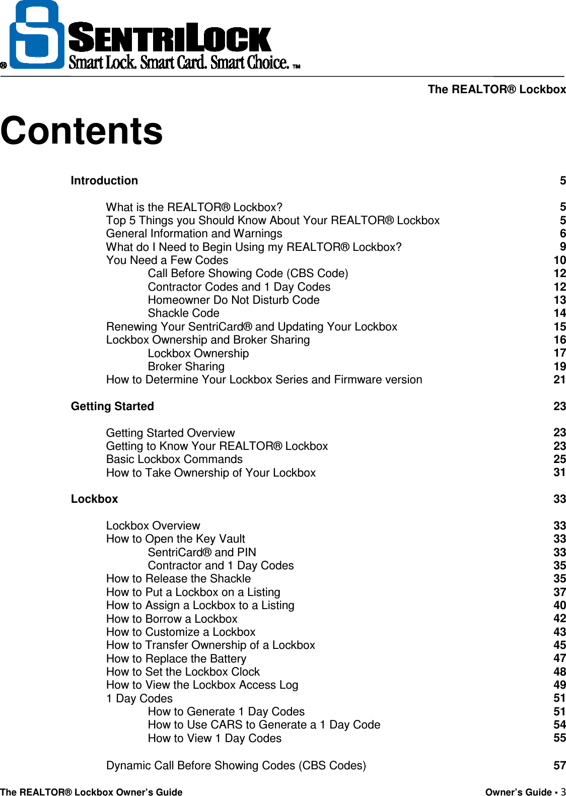     The REALTOR® Lockbox The REALTOR® Lockbox Owner’s Guide    Owner’s Guide • 3  Contents Introduction 5              What is the REALTOR® Lockbox? 5            Top 5 Things you Should Know About Your REALTOR® Lockbox   5            General Information and Warnings 6            What do I Need to Begin Using my REALTOR® Lockbox? 9            You Need a Few Codes 10                         Call Before Showing Code (CBS Code) 12                         Contractor Codes and 1 Day Codes 12                         Homeowner Do Not Disturb Code  13                         Shackle Code 14            Renewing Your SentriCard® and Updating Your Lockbox 15            Lockbox Ownership and Broker Sharing 16                         Lockbox Ownership 17                         Broker Sharing 19            How to Determine Your Lockbox Series and Firmware version  21   Getting Started 23              Getting Started Overview 23            Getting to Know Your REALTOR® Lockbox 23            Basic Lockbox Commands 25            How to Take Ownership of Your Lockbox 31   Lockbox 33              Lockbox Overview 33            How to Open the Key Vault 33                         SentriCard® and PIN 33                         Contractor and 1 Day Codes 35            How to Release the Shackle 35            How to Put a Lockbox on a Listing 37            How to Assign a Lockbox to a Listing 40            How to Borrow a Lockbox 42            How to Customize a Lockbox 43            How to Transfer Ownership of a Lockbox 45            How to Replace the Battery 47            How to Set the Lockbox Clock 48            How to View the Lockbox Access Log 49            1 Day Codes 51                         How to Generate 1 Day Codes 51                         How to Use CARS to Generate a 1 Day Code 54                         How to View 1 Day Codes  55            Dynamic Call Before Showing Codes (CBS Codes) 57 