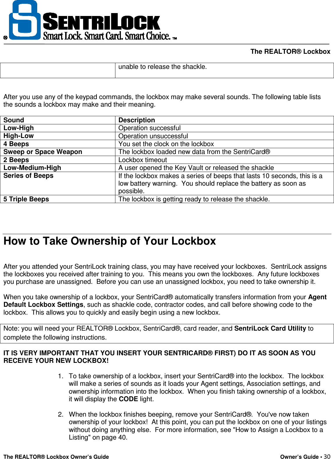     The REALTOR® Lockbox The REALTOR® Lockbox Owner’s Guide    Owner’s Guide • 30  unable to release the shackle.  After you use any of the keypad commands, the lockbox may make several sounds. The following table lists the sounds a lockbox may make and their meaning.  Sound Description Low-High Operation successful High-Low Operation unsuccessful 4 Beeps You set the clock on the lockbox Sweep or Space Weapon The lockbox loaded new data from the SentriCard® 2 Beeps Lockbox timeout Low-Medium-High A user opened the Key Vault or released the shackle Series of Beeps If the lockbox makes a series of beeps that lasts 10 seconds, this is a low battery warning.  You should replace the battery as soon as possible. 5 Triple Beeps The lockbox is getting ready to release the shackle.     How to Take Ownership of Your Lockbox   After you attended your SentriLock training class, you may have received your lockboxes.  SentriLock assigns the lockboxes you received after training to you.  This means you own the lockboxes.  Any future lockboxes you purchase are unassigned.  Before you can use an unassigned lockbox, you need to take ownership it.   When you take ownership of a lockbox, your SentriCard® automatically transfers information from your Agent Default Lockbox Settings, such as shackle code, contractor codes, and call before showing code to the lockbox.  This allows you to quickly and easily begin using a new lockbox.  Note: you will need your REALTOR® Lockbox, SentriCard®, card reader, and SentriLock Card Utility to complete the following instructions. IT IS VERY IMPORTANT THAT YOU INSERT YOUR SENTRICARD® FIRST) DO IT AS SOON AS YOU RECEIVE YOUR NEW LOCKBOX!  1.  To take ownership of a lockbox, insert your SentriCard® into the lockbox.  The lockbox will make a series of sounds as it loads your Agent settings, Association settings, and ownership information into the lockbox.  When you finish taking ownership of a lockbox, it will display the CODE light.   2.  When the lockbox finishes beeping, remove your SentriCard®.  You&apos;ve now taken ownership of your lockbox!  At this point, you can put the lockbox on one of your listings without doing anything else.  For more information, see &quot;How to Assign a Lockbox to a Listing&quot; on page 40.   