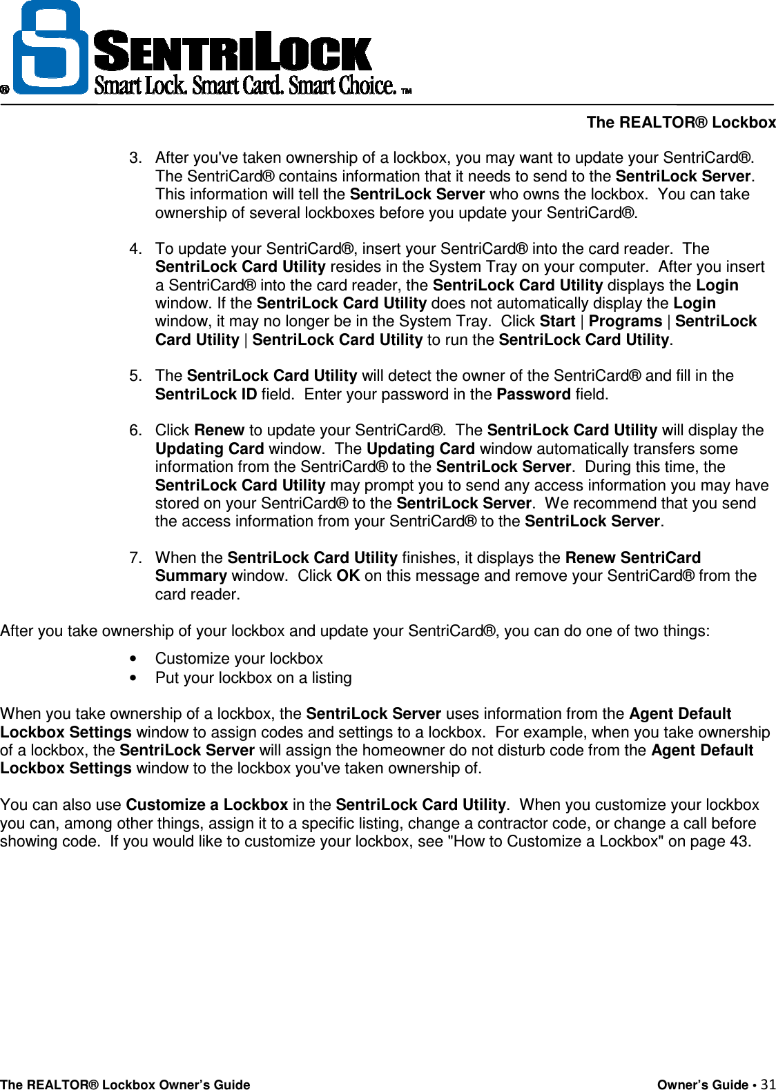     The REALTOR® Lockbox The REALTOR® Lockbox Owner’s Guide    Owner’s Guide • 31  3.  After you&apos;ve taken ownership of a lockbox, you may want to update your SentriCard®. The SentriCard® contains information that it needs to send to the SentriLock Server.  This information will tell the SentriLock Server who owns the lockbox.  You can take ownership of several lockboxes before you update your SentriCard®.   4.  To update your SentriCard®, insert your SentriCard® into the card reader.  The SentriLock Card Utility resides in the System Tray on your computer.  After you insert a SentriCard® into the card reader, the SentriLock Card Utility displays the Login window. If the SentriLock Card Utility does not automatically display the Login window, it may no longer be in the System Tray.  Click Start | Programs | SentriLock Card Utility | SentriLock Card Utility to run the SentriLock Card Utility.   5.  The SentriLock Card Utility will detect the owner of the SentriCard® and fill in the SentriLock ID field.  Enter your password in the Password field.   6.  Click Renew to update your SentriCard®.  The SentriLock Card Utility will display the Updating Card window.  The Updating Card window automatically transfers some information from the SentriCard® to the SentriLock Server.  During this time, the SentriLock Card Utility may prompt you to send any access information you may have stored on your SentriCard® to the SentriLock Server.  We recommend that you send the access information from your SentriCard® to the SentriLock Server.   7.  When the SentriLock Card Utility finishes, it displays the Renew SentriCard Summary window.  Click OK on this message and remove your SentriCard® from the card reader.   After you take ownership of your lockbox and update your SentriCard®, you can do one of two things:  •  Customize your lockbox  •  Put your lockbox on a listing   When you take ownership of a lockbox, the SentriLock Server uses information from the Agent Default Lockbox Settings window to assign codes and settings to a lockbox.  For example, when you take ownership of a lockbox, the SentriLock Server will assign the homeowner do not disturb code from the Agent Default Lockbox Settings window to the lockbox you&apos;ve taken ownership of.   You can also use Customize a Lockbox in the SentriLock Card Utility.  When you customize your lockbox you can, among other things, assign it to a specific listing, change a contractor code, or change a call before showing code.  If you would like to customize your lockbox, see &quot;How to Customize a Lockbox&quot; on page 43.          