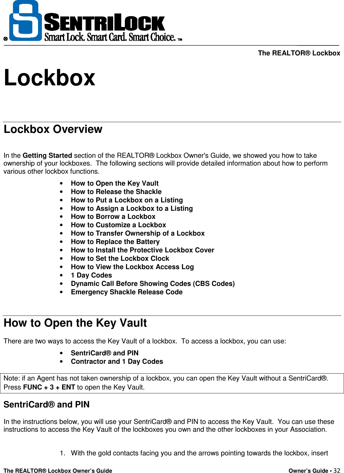     The REALTOR® Lockbox The REALTOR® Lockbox Owner’s Guide    Owner’s Guide • 32  Lockbox     Lockbox Overview   In the Getting Started section of the REALTOR® Lockbox Owner&apos;s Guide, we showed you how to take ownership of your lockboxes.  The following sections will provide detailed information about how to perform various other lockbox functions.  • How to Open the Key Vault  • How to Release the Shackle  • How to Put a Lockbox on a Listing  • How to Assign a Lockbox to a Listing  • How to Borrow a Lockbox  • How to Customize a Lockbox  • How to Transfer Ownership of a Lockbox  • How to Replace the Battery  • How to Install the Protective Lockbox Cover  • How to Set the Lockbox Clock  • How to View the Lockbox Access Log  • 1 Day Codes  • Dynamic Call Before Showing Codes (CBS Codes) • Emergency Shackle Release Code   How to Open the Key Vault  There are two ways to access the Key Vault of a lockbox.  To access a lockbox, you can use:  • SentriCard® and PIN  • Contractor and 1 Day Codes  Note: if an Agent has not taken ownership of a lockbox, you can open the Key Vault without a SentriCard®. Press FUNC + 3 + ENT to open the Key Vault. SentriCard® and PIN  In the instructions below, you will use your SentriCard® and PIN to access the Key Vault.  You can use these instructions to access the Key Vault of the lockboxes you own and the other lockboxes in your Association.    1.  With the gold contacts facing you and the arrows pointing towards the lockbox, insert 