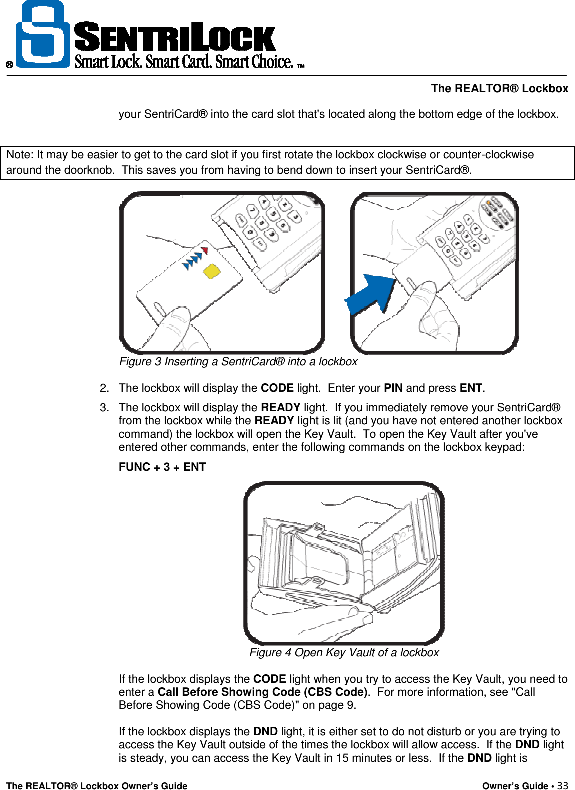     The REALTOR® Lockbox The REALTOR® Lockbox Owner’s Guide    Owner’s Guide • 33  your SentriCard® into the card slot that&apos;s located along the bottom edge of the lockbox.  Note: It may be easier to get to the card slot if you first rotate the lockbox clockwise or counter-clockwise around the doorknob.  This saves you from having to bend down to insert your SentriCard®.  Figure 3 Inserting a SentriCard® into a lockbox   2.  The lockbox will display the CODE light.  Enter your PIN and press ENT.  3.  The lockbox will display the READY light.  If you immediately remove your SentriCard® from the lockbox while the READY light is lit (and you have not entered another lockbox command) the lockbox will open the Key Vault.  To open the Key Vault after you&apos;ve entered other commands, enter the following commands on the lockbox keypad:   FUNC + 3 + ENT   Figure 4 Open Key Vault of a lockbox  If the lockbox displays the CODE light when you try to access the Key Vault, you need to enter a Call Before Showing Code (CBS Code).  For more information, see &quot;Call Before Showing Code (CBS Code)&quot; on page 9.    If the lockbox displays the DND light, it is either set to do not disturb or you are trying to access the Key Vault outside of the times the lockbox will allow access.  If the DND light is steady, you can access the Key Vault in 15 minutes or less.  If the DND light is 