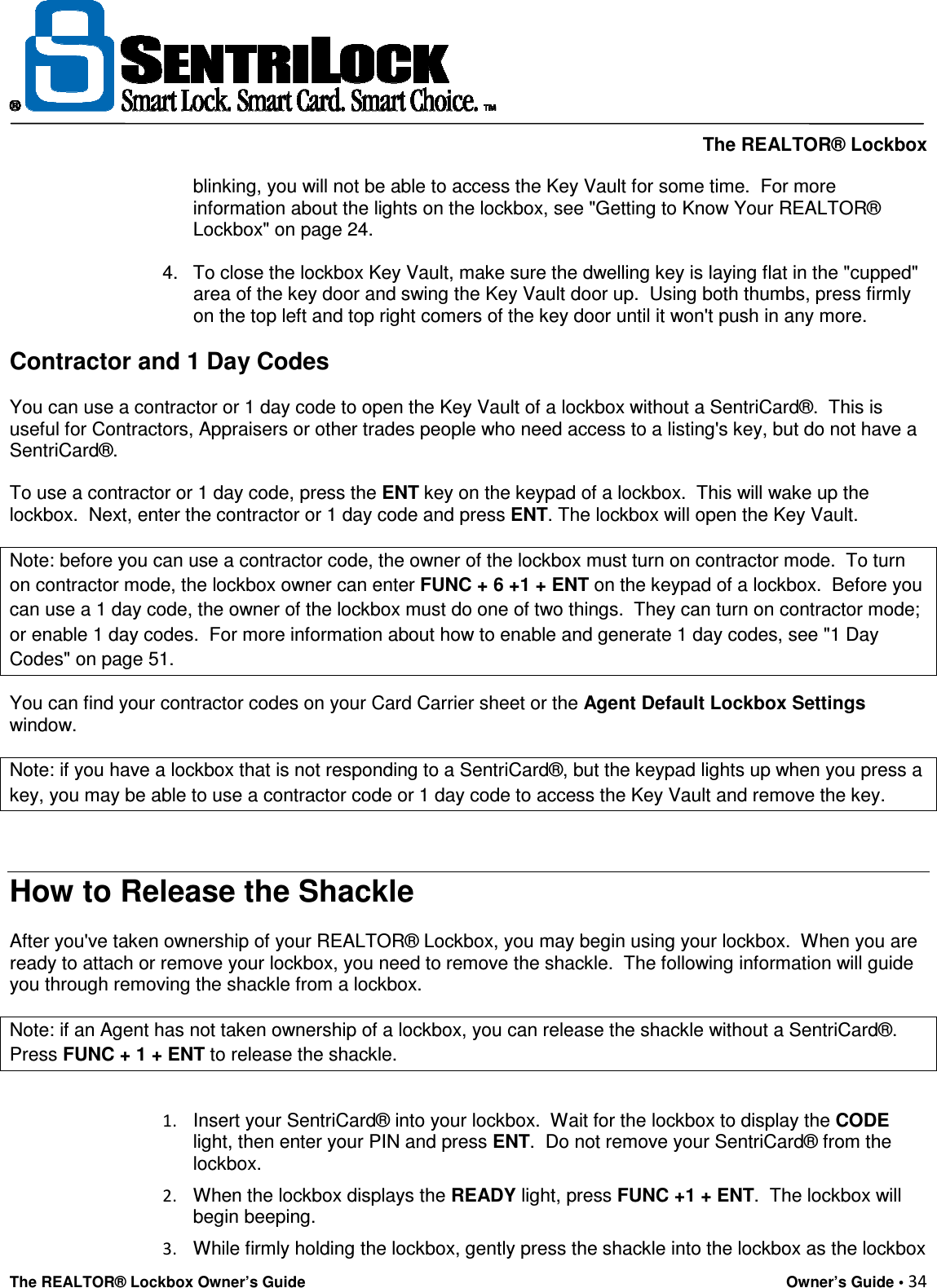     The REALTOR® Lockbox The REALTOR® Lockbox Owner’s Guide    Owner’s Guide • 34  blinking, you will not be able to access the Key Vault for some time.  For more information about the lights on the lockbox, see &quot;Getting to Know Your REALTOR® Lockbox&quot; on page 24.   4.  To close the lockbox Key Vault, make sure the dwelling key is laying flat in the &quot;cupped&quot; area of the key door and swing the Key Vault door up.  Using both thumbs, press firmly on the top left and top right comers of the key door until it won&apos;t push in any more.  Contractor and 1 Day Codes  You can use a contractor or 1 day code to open the Key Vault of a lockbox without a SentriCard®.  This is useful for Contractors, Appraisers or other trades people who need access to a listing&apos;s key, but do not have a SentriCard®.   To use a contractor or 1 day code, press the ENT key on the keypad of a lockbox.  This will wake up the lockbox.  Next, enter the contractor or 1 day code and press ENT. The lockbox will open the Key Vault.  Note: before you can use a contractor code, the owner of the lockbox must turn on contractor mode.  To turn on contractor mode, the lockbox owner can enter FUNC + 6 +1 + ENT on the keypad of a lockbox.  Before you can use a 1 day code, the owner of the lockbox must do one of two things.  They can turn on contractor mode; or enable 1 day codes.  For more information about how to enable and generate 1 day codes, see &quot;1 Day Codes&quot; on page 51. You can find your contractor codes on your Card Carrier sheet or the Agent Default Lockbox Settings window.  Note: if you have a lockbox that is not responding to a SentriCard®, but the keypad lights up when you press a key, you may be able to use a contractor code or 1 day code to access the Key Vault and remove the key.   How to Release the Shackle  After you&apos;ve taken ownership of your REALTOR® Lockbox, you may begin using your lockbox.  When you are ready to attach or remove your lockbox, you need to remove the shackle.  The following information will guide you through removing the shackle from a lockbox.  Note: if an Agent has not taken ownership of a lockbox, you can release the shackle without a SentriCard®. Press FUNC + 1 + ENT to release the shackle.  1.  Insert your SentriCard® into your lockbox.  Wait for the lockbox to display the CODE light, then enter your PIN and press ENT.  Do not remove your SentriCard® from the lockbox.  2.  When the lockbox displays the READY light, press FUNC +1 + ENT.  The lockbox will begin beeping.  3.  While firmly holding the lockbox, gently press the shackle into the lockbox as the lockbox 
