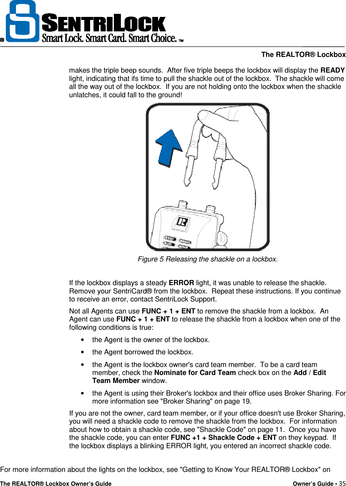     The REALTOR® Lockbox The REALTOR® Lockbox Owner’s Guide    Owner’s Guide • 35  makes the triple beep sounds.  After five triple beeps the lockbox will display the READY light, indicating that ifs time to pull the shackle out of the lockbox.  The shackle will come all the way out of the lockbox.  If you are not holding onto the lockbox when the shackle unlatches, it could fall to the ground!   Figure 5 Releasing the shackle on a lockbox.  If the lockbox displays a steady ERROR light, it was unable to release the shackle.  Remove your SentriCard® from the lockbox.  Repeat these instructions. If you continue to receive an error, contact SentriLock Support.   Not all Agents can use FUNC + 1 + ENT to remove the shackle from a lockbox.  An Agent can use FUNC + 1 + ENT to release the shackle from a lockbox when one of the following conditions is true: •  the Agent is the owner of the lockbox.  •  the Agent borrowed the lockbox.  •  the Agent is the lockbox owner&apos;s card team member.  To be a card team member, check the Nominate for Card Team check box on the Add / Edit Team Member window.  •  the Agent is using their Broker&apos;s lockbox and their office uses Broker Sharing. For more information see &quot;Broker Sharing&quot; on page 19.  If you are not the owner, card team member, or if your office doesn&apos;t use Broker Sharing, you will need a shackle code to remove the shackle from the lockbox.  For information about how to obtain a shackle code, see &quot;Shackle Code&quot; on page 11.  Once you have the shackle code, you can enter FUNC +1 + Shackle Code + ENT on they keypad.  If the lockbox displays a blinking ERROR light, you entered an incorrect shackle code.  For more information about the lights on the lockbox, see &quot;Getting to Know Your REALTOR® Lockbox&quot; on 