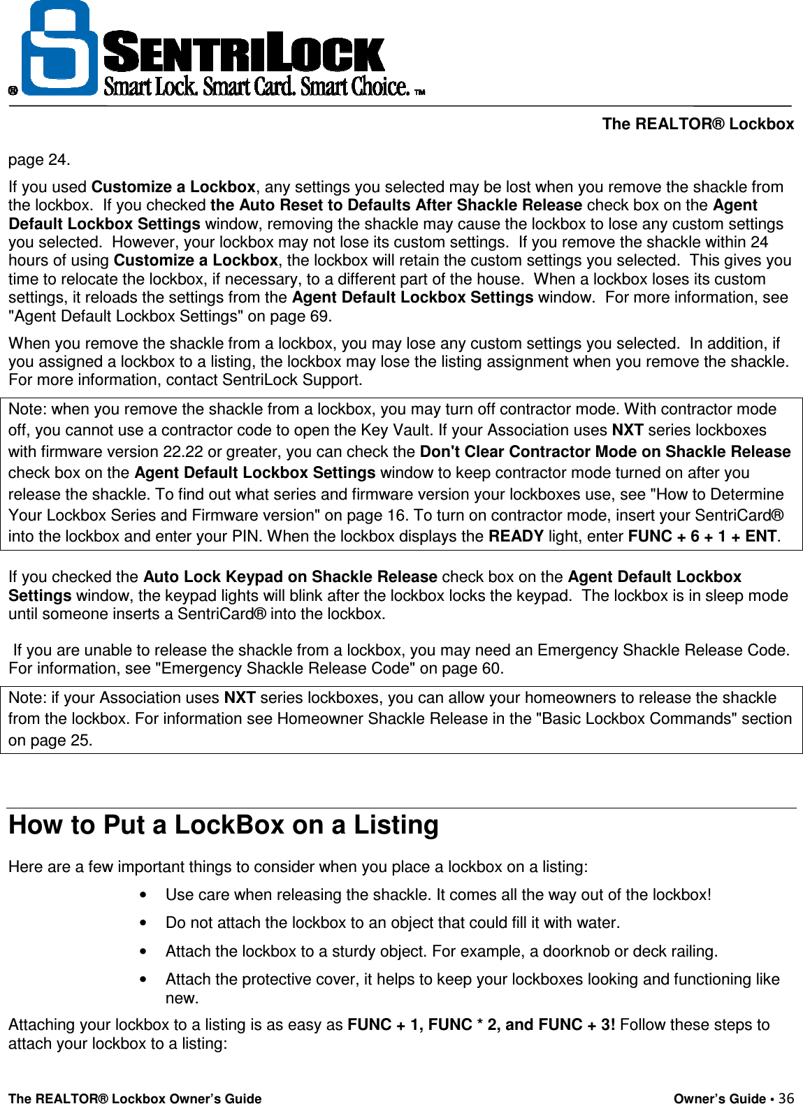     The REALTOR® Lockbox The REALTOR® Lockbox Owner’s Guide    Owner’s Guide • 36  page 24.  If you used Customize a Lockbox, any settings you selected may be lost when you remove the shackle from the lockbox.  If you checked the Auto Reset to Defaults After Shackle Release check box on the Agent Default Lockbox Settings window, removing the shackle may cause the lockbox to lose any custom settings you selected.  However, your lockbox may not lose its custom settings.  If you remove the shackle within 24 hours of using Customize a Lockbox, the lockbox will retain the custom settings you selected.  This gives you time to relocate the lockbox, if necessary, to a different part of the house.  When a lockbox loses its custom settings, it reloads the settings from the Agent Default Lockbox Settings window.  For more information, see &quot;Agent Default Lockbox Settings&quot; on page 69.  When you remove the shackle from a lockbox, you may lose any custom settings you selected.  In addition, if you assigned a lockbox to a listing, the lockbox may lose the listing assignment when you remove the shackle. For more information, contact SentriLock Support. Note: when you remove the shackle from a lockbox, you may turn off contractor mode. With contractor mode off, you cannot use a contractor code to open the Key Vault. If your Association uses NXT series lockboxes with firmware version 22.22 or greater, you can check the Don&apos;t Clear Contractor Mode on Shackle Release check box on the Agent Default Lockbox Settings window to keep contractor mode turned on after you release the shackle. To find out what series and firmware version your lockboxes use, see &quot;How to Determine Your Lockbox Series and Firmware version&quot; on page 16. To turn on contractor mode, insert your SentriCard® into the lockbox and enter your PIN. When the lockbox displays the READY light, enter FUNC + 6 + 1 + ENT. If you checked the Auto Lock Keypad on Shackle Release check box on the Agent Default Lockbox Settings window, the keypad lights will blink after the lockbox locks the keypad.  The lockbox is in sleep mode until someone inserts a SentriCard® into the lockbox.  If you are unable to release the shackle from a lockbox, you may need an Emergency Shackle Release Code.  For information, see &quot;Emergency Shackle Release Code&quot; on page 60. Note: if your Association uses NXT series lockboxes, you can allow your homeowners to release the shackle from the lockbox. For information see Homeowner Shackle Release in the &quot;Basic Lockbox Commands&quot; section on page 25.  How to Put a LockBox on a Listing Here are a few important things to consider when you place a lockbox on a listing:  •  Use care when releasing the shackle. It comes all the way out of the lockbox!  •  Do not attach the lockbox to an object that could fill it with water.  •  Attach the lockbox to a sturdy object. For example, a doorknob or deck railing.  •  Attach the protective cover, it helps to keep your lockboxes looking and functioning like new. Attaching your lockbox to a listing is as easy as FUNC + 1, FUNC * 2, and FUNC + 3! Follow these steps to attach your lockbox to a listing:  