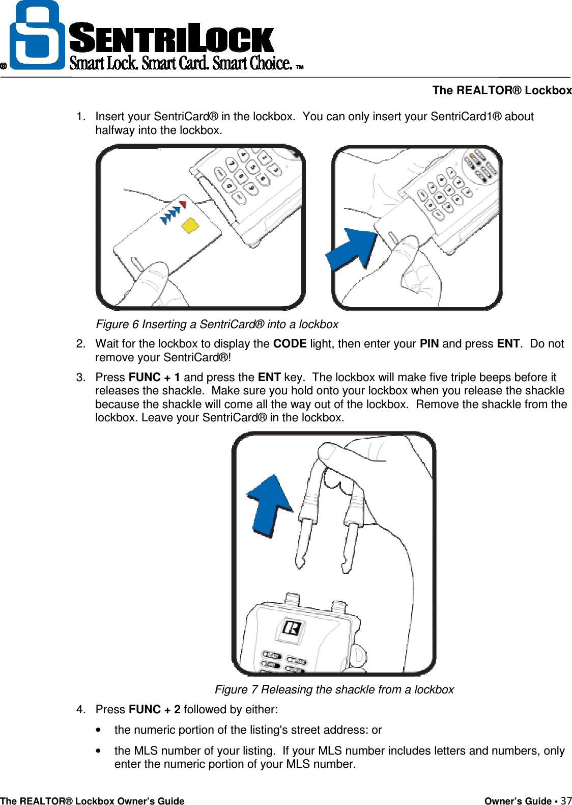     The REALTOR® Lockbox The REALTOR® Lockbox Owner’s Guide    Owner’s Guide • 37  1.  Insert your SentriCard® in the lockbox.  You can only insert your SentriCard1® about halfway into the lockbox.   Figure 6 Inserting a SentriCard® into a lockbox  2.  Wait for the lockbox to display the CODE light, then enter your PIN and press ENT.  Do not remove your SentriCard®!  3.  Press FUNC + 1 and press the ENT key.  The lockbox will make five triple beeps before it releases the shackle.  Make sure you hold onto your lockbox when you release the shackle because the shackle will come all the way out of the lockbox.  Remove the shackle from the lockbox. Leave your SentriCard® in the lockbox.  Figure 7 Releasing the shackle from a lockbox 4.  Press FUNC + 2 followed by either:  •  the numeric portion of the listing&apos;s street address: or •  the MLS number of your listing.  If your MLS number includes letters and numbers, only enter the numeric portion of your MLS number. 