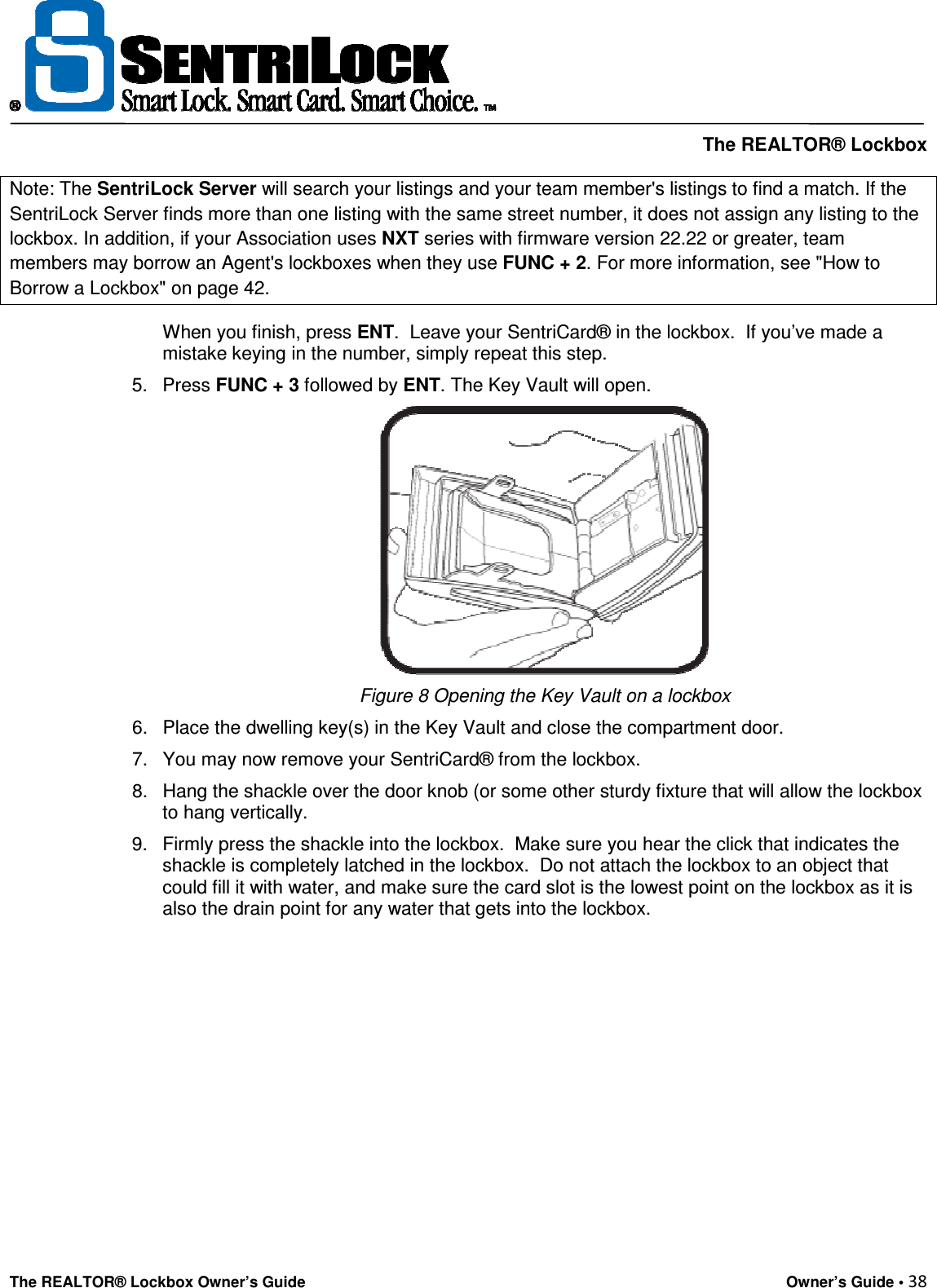     The REALTOR® Lockbox The REALTOR® Lockbox Owner’s Guide    Owner’s Guide • 38  Note: The SentriLock Server will search your listings and your team member&apos;s listings to find a match. If the SentriLock Server finds more than one listing with the same street number, it does not assign any listing to the lockbox. In addition, if your Association uses NXT series with firmware version 22.22 or greater, team members may borrow an Agent&apos;s lockboxes when they use FUNC + 2. For more information, see &quot;How to Borrow a Lockbox&quot; on page 42. When you finish, press ENT.  Leave your SentriCard® in the lockbox.  If you’ve made a mistake keying in the number, simply repeat this step. 5.  Press FUNC + 3 followed by ENT. The Key Vault will open.   Figure 8 Opening the Key Vault on a lockbox 6.  Place the dwelling key(s) in the Key Vault and close the compartment door.  7.  You may now remove your SentriCard® from the lockbox.  8.  Hang the shackle over the door knob (or some other sturdy fixture that will allow the lockbox to hang vertically. 9.  Firmly press the shackle into the lockbox.  Make sure you hear the click that indicates the shackle is completely latched in the lockbox.  Do not attach the lockbox to an object that could fill it with water, and make sure the card slot is the lowest point on the lockbox as it is also the drain point for any water that gets into the lockbox.           