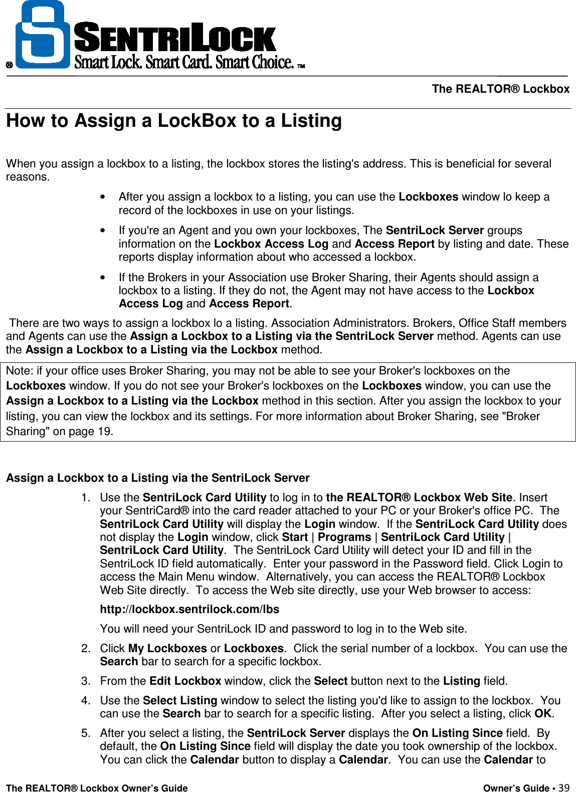     The REALTOR® Lockbox The REALTOR® Lockbox Owner’s Guide    Owner’s Guide • 39  How to Assign a LockBox to a Listing  When you assign a lockbox to a listing, the lockbox stores the listing&apos;s address. This is beneficial for several reasons.  •  After you assign a lockbox to a listing, you can use the Lockboxes window lo keep a record of the lockboxes in use on your listings.  •  If you&apos;re an Agent and you own your lockboxes, The SentriLock Server groups information on the Lockbox Access Log and Access Report by listing and date. These reports display information about who accessed a lockbox.  •  If the Brokers in your Association use Broker Sharing, their Agents should assign a lockbox to a listing. If they do not, the Agent may not have access to the Lockbox Access Log and Access Report.  There are two ways to assign a lockbox lo a listing. Association Administrators. Brokers, Office Staff members and Agents can use the Assign a Lockbox to a Listing via the SentriLock Server method. Agents can use the Assign a Lockbox to a Listing via the Lockbox method. Note: if your office uses Broker Sharing, you may not be able to see your Broker&apos;s lockboxes on the Lockboxes window. If you do not see your Broker&apos;s lockboxes on the Lockboxes window, you can use the Assign a Lockbox to a Listing via the Lockbox method in this section. After you assign the lockbox to your listing, you can view the lockbox and its settings. For more information about Broker Sharing, see &quot;Broker Sharing&quot; on page 19.  Assign a Lockbox to a Listing via the SentriLock Server  1.  Use the SentriLock Card Utility to log in to the REALTOR® Lockbox Web Site. Insert your SentriCard® into the card reader attached to your PC or your Broker&apos;s office PC.  The SentriLock Card Utility will display the Login window.  If the SentriLock Card Utility does not display the Login window, click Start | Programs | SentriLock Card Utility | SentriLock Card Utility.  The SentriLock Card Utility will detect your ID and fill in the SentriLock ID field automatically.  Enter your password in the Password field. Click Login to access the Main Menu window.  Alternatively, you can access the REALTOR® Lockbox Web Site directly.  To access the Web site directly, use your Web browser to access:  http://lockbox.sentrilock.com/lbs  You will need your SentriLock ID and password to log in to the Web site.  2.  Click My Lockboxes or Lockboxes.  Click the serial number of a lockbox.  You can use the Search bar to search for a specific lockbox.  3.  From the Edit Lockbox window, click the Select button next to the Listing field.  4.  Use the Select Listing window to select the listing you&apos;d like to assign to the lockbox.  You can use the Search bar to search for a specific listing.  After you select a listing, click OK.  5.  After you select a listing, the SentriLock Server displays the On Listing Since field.  By default, the On Listing Since field will display the date you took ownership of the lockbox.  You can click the Calendar button to display a Calendar.  You can use the Calendar to 