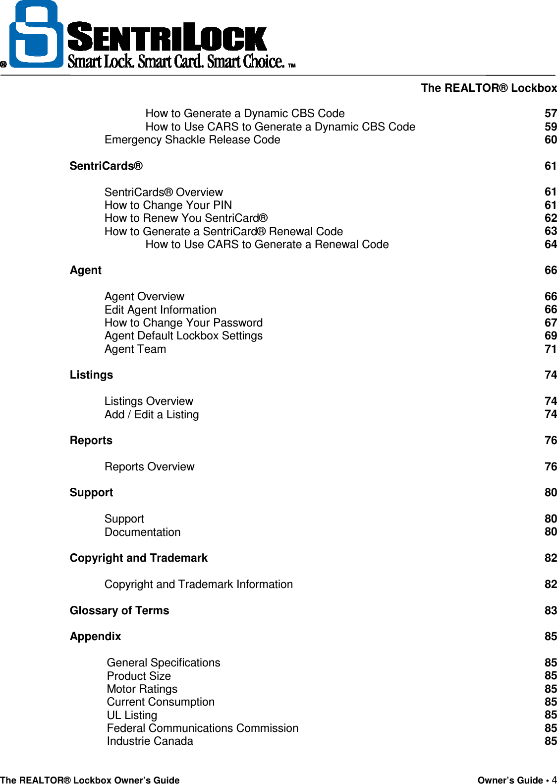     The REALTOR® Lockbox The REALTOR® Lockbox Owner’s Guide    Owner’s Guide • 4                                                  How to Generate a Dynamic CBS Code 57                         How to Use CARS to Generate a Dynamic CBS Code 59            Emergency Shackle Release Code 60   SentriCards® 61              SentriCards® Overview 61            How to Change Your PIN 61            How to Renew You SentriCard® 62            How to Generate a SentriCard® Renewal Code 63                         How to Use CARS to Generate a Renewal Code 64   Agent 66              Agent Overview 66            Edit Agent Information 66            How to Change Your Password 67            Agent Default Lockbox Settings 69            Agent Team 71   Listings 74              Listings Overview 74            Add / Edit a Listing 74   Reports 76              Reports Overview 76   Support 80              Support 80            Documentation 80   Copyright and Trademark 82              Copyright and Trademark Information 82   Glossary of Terms  Appendix  General Specifications Product Size Motor Ratings Current Consumption UL Listing Federal Communications Commission Industrie Canada 83  85  85 85 85 85 85 85 85 