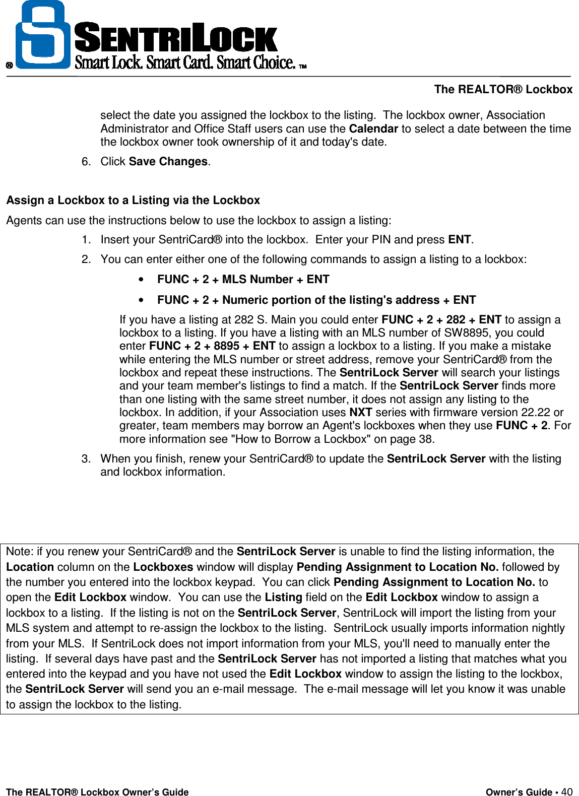     The REALTOR® Lockbox The REALTOR® Lockbox Owner’s Guide    Owner’s Guide • 40  select the date you assigned the lockbox to the listing.  The lockbox owner, Association Administrator and Office Staff users can use the Calendar to select a date between the time the lockbox owner took ownership of it and today&apos;s date.  6.  Click Save Changes.   Assign a Lockbox to a Listing via the Lockbox  Agents can use the instructions below to use the lockbox to assign a listing:  1.  Insert your SentriCard® into the lockbox.  Enter your PIN and press ENT.  2.  You can enter either one of the following commands to assign a listing to a lockbox:  • FUNC + 2 + MLS Number + ENT • FUNC + 2 + Numeric portion of the listing&apos;s address + ENT  If you have a listing at 282 S. Main you could enter FUNC + 2 + 282 + ENT to assign a lockbox to a listing. If you have a listing with an MLS number of SW8895, you could enter FUNC + 2 + 8895 + ENT to assign a lockbox to a listing. If you make a mistake while entering the MLS number or street address, remove your SentriCard® from the lockbox and repeat these instructions. The SentriLock Server will search your listings and your team member&apos;s listings to find a match. If the SentriLock Server finds more than one listing with the same street number, it does not assign any listing to the lockbox. In addition, if your Association uses NXT series with firmware version 22.22 or greater, team members may borrow an Agent&apos;s lockboxes when they use FUNC + 2. For more information see &quot;How to Borrow a Lockbox&quot; on page 38.  3.  When you finish, renew your SentriCard® to update the SentriLock Server with the listing and lockbox information.    Note: if you renew your SentriCard® and the SentriLock Server is unable to find the listing information, the Location column on the Lockboxes window will display Pending Assignment to Location No. followed by the number you entered into the lockbox keypad.  You can click Pending Assignment to Location No. to open the Edit Lockbox window.  You can use the Listing field on the Edit Lockbox window to assign a lockbox to a listing.  If the listing is not on the SentriLock Server, SentriLock will import the listing from your MLS system and attempt to re-assign the lockbox to the listing.  SentriLock usually imports information nightly from your MLS.  If SentriLock does not import information from your MLS, you&apos;ll need to manually enter the listing.  If several days have past and the SentriLock Server has not imported a listing that matches what you entered into the keypad and you have not used the Edit Lockbox window to assign the listing to the lockbox, the SentriLock Server will send you an e-mail message.  The e-mail message will let you know it was unable to assign the lockbox to the listing.   