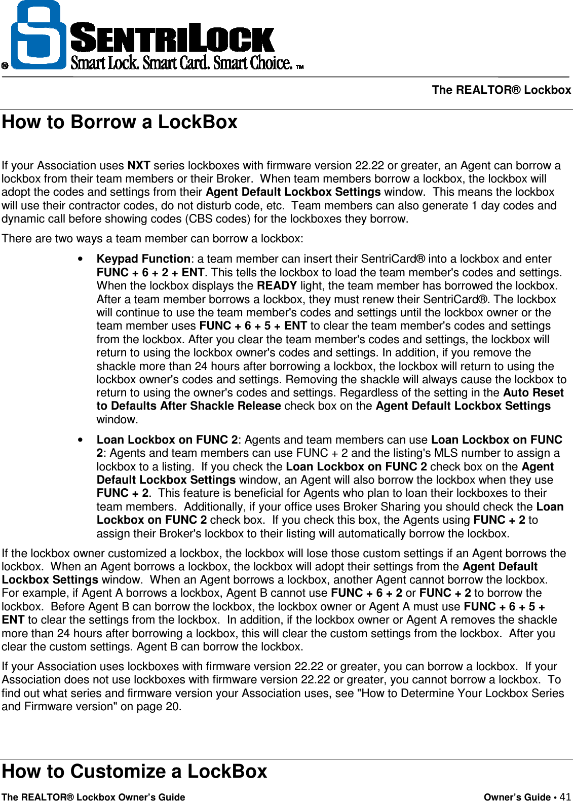     The REALTOR® Lockbox The REALTOR® Lockbox Owner’s Guide    Owner’s Guide • 41  How to Borrow a LockBox  If your Association uses NXT series lockboxes with firmware version 22.22 or greater, an Agent can borrow a lockbox from their team members or their Broker.  When team members borrow a lockbox, the lockbox will adopt the codes and settings from their Agent Default Lockbox Settings window.  This means the lockbox will use their contractor codes, do not disturb code, etc.  Team members can also generate 1 day codes and dynamic call before showing codes (CBS codes) for the lockboxes they borrow.  There are two ways a team member can borrow a lockbox:  • Keypad Function: a team member can insert their SentriCard® into a lockbox and enter FUNC + 6 + 2 + ENT. This tells the lockbox to load the team member&apos;s codes and settings. When the lockbox displays the READY light, the team member has borrowed the lockbox. After a team member borrows a lockbox, they must renew their SentriCard®. The lockbox will continue to use the team member&apos;s codes and settings until the lockbox owner or the team member uses FUNC + 6 + 5 + ENT to clear the team member&apos;s codes and settings from the lockbox. After you clear the team member&apos;s codes and settings, the lockbox will return to using the lockbox owner&apos;s codes and settings. In addition, if you remove the shackle more than 24 hours after borrowing a lockbox, the lockbox will return to using the lockbox owner&apos;s codes and settings. Removing the shackle will always cause the lockbox to return to using the owner&apos;s codes and settings. Regardless of the setting in the Auto Reset to Defaults After Shackle Release check box on the Agent Default Lockbox Settings window.  • Loan Lockbox on FUNC 2: Agents and team members can use Loan Lockbox on FUNC 2: Agents and team members can use FUNC + 2 and the listing&apos;s MLS number to assign a lockbox to a listing.  If you check the Loan Lockbox on FUNC 2 check box on the Agent Default Lockbox Settings window, an Agent will also borrow the lockbox when they use FUNC + 2.  This feature is beneficial for Agents who plan to loan their lockboxes to their team members.  Additionally, if your office uses Broker Sharing you should check the Loan Lockbox on FUNC 2 check box.  If you check this box, the Agents using FUNC + 2 to assign their Broker&apos;s lockbox to their listing will automatically borrow the lockbox.  If the lockbox owner customized a lockbox, the lockbox will lose those custom settings if an Agent borrows the lockbox.  When an Agent borrows a lockbox, the lockbox will adopt their settings from the Agent Default Lockbox Settings window.  When an Agent borrows a lockbox, another Agent cannot borrow the lockbox.  For example, if Agent A borrows a lockbox, Agent B cannot use FUNC + 6 + 2 or FUNC + 2 to borrow the lockbox.  Before Agent B can borrow the lockbox, the lockbox owner or Agent A must use FUNC + 6 + 5 + ENT to clear the settings from the lockbox.  In addition, if the lockbox owner or Agent A removes the shackle more than 24 hours after borrowing a lockbox, this will clear the custom settings from the lockbox.  After you clear the custom settings. Agent B can borrow the lockbox.  If your Association uses lockboxes with firmware version 22.22 or greater, you can borrow a lockbox.  If your Association does not use lockboxes with firmware version 22.22 or greater, you cannot borrow a lockbox.  To find out what series and firmware version your Association uses, see &quot;How to Determine Your Lockbox Series and Firmware version&quot; on page 20.   How to Customize a LockBox 