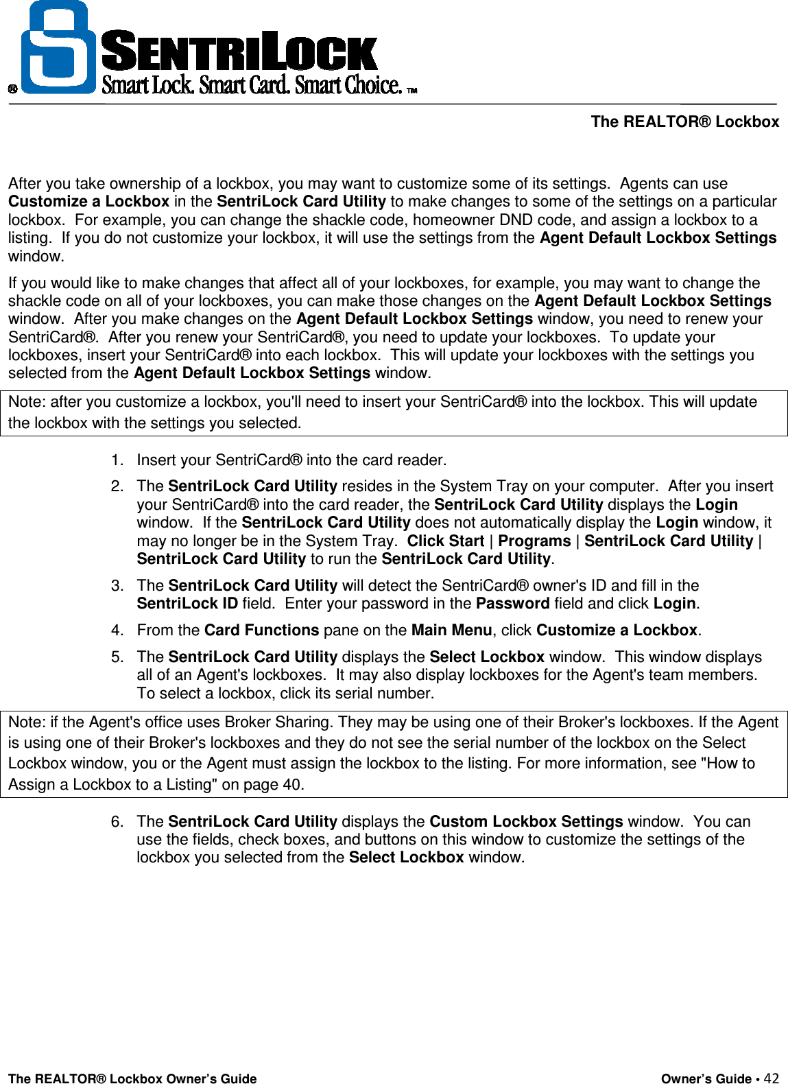     The REALTOR® Lockbox The REALTOR® Lockbox Owner’s Guide    Owner’s Guide • 42   After you take ownership of a lockbox, you may want to customize some of its settings.  Agents can use Customize a Lockbox in the SentriLock Card Utility to make changes to some of the settings on a particular lockbox.  For example, you can change the shackle code, homeowner DND code, and assign a lockbox to a listing.  If you do not customize your lockbox, it will use the settings from the Agent Default Lockbox Settings window.  If you would like to make changes that affect all of your lockboxes, for example, you may want to change the shackle code on all of your lockboxes, you can make those changes on the Agent Default Lockbox Settings window.  After you make changes on the Agent Default Lockbox Settings window, you need to renew your SentriCard®.  After you renew your SentriCard®, you need to update your lockboxes.  To update your lockboxes, insert your SentriCard® into each lockbox.  This will update your lockboxes with the settings you selected from the Agent Default Lockbox Settings window. Note: after you customize a lockbox, you&apos;ll need to insert your SentriCard® into the lockbox. This will update the lockbox with the settings you selected. 1.  Insert your SentriCard® into the card reader.  2.  The SentriLock Card Utility resides in the System Tray on your computer.  After you insert your SentriCard® into the card reader, the SentriLock Card Utility displays the Login window.  If the SentriLock Card Utility does not automatically display the Login window, it may no longer be in the System Tray.  Click Start | Programs | SentriLock Card Utility | SentriLock Card Utility to run the SentriLock Card Utility.  3.  The SentriLock Card Utility will detect the SentriCard® owner&apos;s ID and fill in the SentriLock ID field.  Enter your password in the Password field and click Login.  4.  From the Card Functions pane on the Main Menu, click Customize a Lockbox.  5.  The SentriLock Card Utility displays the Select Lockbox window.  This window displays all of an Agent&apos;s lockboxes.  It may also display lockboxes for the Agent&apos;s team members.  To select a lockbox, click its serial number. Note: if the Agent&apos;s office uses Broker Sharing. They may be using one of their Broker&apos;s lockboxes. If the Agent is using one of their Broker&apos;s lockboxes and they do not see the serial number of the lockbox on the Select Lockbox window, you or the Agent must assign the lockbox to the listing. For more information, see &quot;How to Assign a Lockbox to a Listing&quot; on page 40. 6.  The SentriLock Card Utility displays the Custom Lockbox Settings window.  You can use the fields, check boxes, and buttons on this window to customize the settings of the lockbox you selected from the Select Lockbox window. 