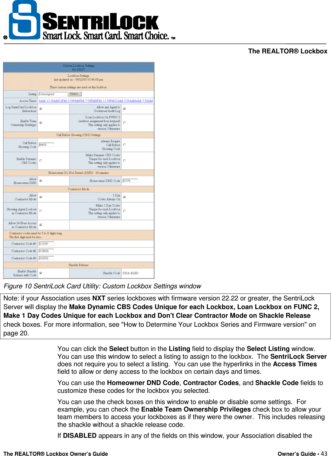     The REALTOR® Lockbox The REALTOR® Lockbox Owner’s Guide    Owner’s Guide • 43   Figure 10 SentriLock Card Utility: Custom Lockbox Settings window Note: if your Association uses NXT series lockboxes with firmware version 22.22 or greater, the SentriLock Server will display the Make Dynamic CBS Codes Unique for each Lockbox, Loan Lockbox on FUNC 2, Make 1 Day Codes Unique for each Lockbox and Don&apos;t Clear Contractor Mode on Shackle Release check boxes. For more information, see &quot;How to Determine Your Lockbox Series and Firmware version&quot; on page 20. You can click the Select button in the Listing field to display the Select Listing window.  You can use this window to select a listing to assign to the lockbox.  The SentriLock Server does not require you to select a listing.  You can use the hyperlinks in the Access Times field to allow or deny access to the lockbox on certain days and times. You can use the Homeowner DND Code, Contractor Codes, and Shackle Code fields to customize these codes for the lockbox you selected.  You can use the check boxes on this window to enable or disable some settings.  For example, you can check the Enable Team Ownership Privileges check box to allow your team members to access your lockboxes as if they were the owner.  This includes releasing the shackle without a shackle release code.   If DISABLED appears in any of the fields on this window, your Association disabled the 