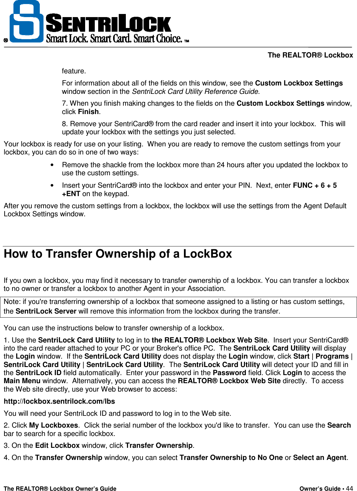     The REALTOR® Lockbox The REALTOR® Lockbox Owner’s Guide    Owner’s Guide • 44  feature.   For information about all of the fields on this window, see the Custom Lockbox Settings window section in the SentriLock Card Utility Reference Guide.  7. When you finish making changes to the fields on the Custom Lockbox Settings window, click Finish.  8. Remove your SentriCard® from the card reader and insert it into your lockbox.  This will update your lockbox with the settings you just selected.   Your lockbox is ready for use on your listing.  When you are ready to remove the custom settings from your lockbox, you can do so in one of two ways:  •  Remove the shackle from the lockbox more than 24 hours after you updated the lockbox to use the custom settings.  •  Insert your SentriCard® into the lockbox and enter your PIN.  Next, enter FUNC + 6 + 5 +ENT on the keypad.   After you remove the custom settings from a lockbox, the lockbox will use the settings from the Agent Default Lockbox Settings window.   How to Transfer Ownership of a LockBox  If you own a lockbox, you may find it necessary to transfer ownership of a lockbox. You can transfer a lockbox to no owner or transfer a lockbox to another Agent in your Association.  Note: if you&apos;re transferring ownership of a lockbox that someone assigned to a listing or has custom settings, the SentriLock Server will remove this information from the lockbox during the transfer. You can use the instructions below to transfer ownership of a lockbox.  1. Use the SentriLock Card Utility to log in to the REALTOR® Lockbox Web Site.  Insert your SentriCard® into the card reader attached to your PC or your Broker&apos;s office PC.  The SentriLock Card Utility will display the Login window.  If the SentriLock Card Utility does not display the Login window, click Start | Programs | SentriLock Card Utility | SentriLock Card Utility.  The SentriLock Card Utility will detect your ID and fill in the SentriLock ID field automatically.  Enter your password in the Password field. Click Login to access the Main Menu window.  Alternatively, you can access the REALTOR® Lockbox Web Site directly.  To access the Web site directly, use your Web browser to access:  http://lockbox.sentrilock.com/lbs  You will need your SentriLock ID and password to log in to the Web site.  2. Click My Lockboxes.  Click the serial number of the lockbox you&apos;d like to transfer.  You can use the Search bar to search for a specific lockbox.  3. On the Edit Lockbox window, click Transfer Ownership.  4. On the Transfer Ownership window, you can select Transfer Ownership to No One or Select an Agent. 